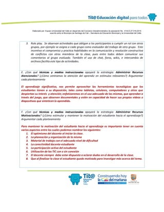 Elaborado por: Equipo Universidad del Valle en desarrollo del Convenio interadministrativo de asociación No. 4143.0.27.016-2015
suscrito entre el Municipio de Santiago de Cali – Secretaría de Educación Municipal y la Universidad del Valle
3. Role play. Se observan actividades que obligan a los participantes a cumplir un rol con otros
grupos, por ejemplo se asigna a cada grupo como evaluador del trabajo de otro grupo. Esto
incentiva el compromiso y practica habilidades en la comunicación y resolución constructiva
de conflictos con otros miembros de la clase, pues entre todos deben comunicar sus
comentarios al grupo evaluado. También el uso de chat, foros, wikis, e intercambio de
archivos facilita este tipo de actividades.
E. ¿Con qué técnicas y medios instruccionales apoyará la estrategia: Administrar Recursos
Atencionales? (¿Cómo centramos la atención del aprendiz en estímulos relevantes?) Argumentar
cada planteamiento
El aprendizaje significativo, nos permite aprovechar las herramientas tecnológicas que los
estudiantes tienen a su disposición, tales como tabletas, celulares, computadores y otros que
despiertan su interés y atención; enfatizaremos en el uso adecuado de las mismas, que aprendan a
través del juego, que observen documentales y estén en capacidad de hacer sus propios videos o
diapositivas que sinteticen lo aprendido.
F. ¿Con qué técnicas y medios instruccionales apoyará la estrategia: Administrar Recursos
Motivacionales? (¿Cómo estimular y mantener la motivación del estudiante hacia el aprendizaje?)
Argumentar cada planteamiento
Para mantener la motivación del estudiante hacia el aprendizaje es importante tener en cuenta
varios aspectos entre los cuales podemos nombrar los siguientes:
1. El optimismo del docente al iniciar la clase.
2. La planeación y organización de la misma
3. Material de trabajo con el adecuado nivel de dificultad
4. La conectividad docente-estudiante
5. La participación activa del estudiante
6. Utilización de las TIC con o sin conexión
7. El docente siempre debe estar dispuesto a aclarar dudas en el desarrollo de la clase.
8. Que al finalizar la clase el estudiante quede motivado para investigar más acerca del tema.
 