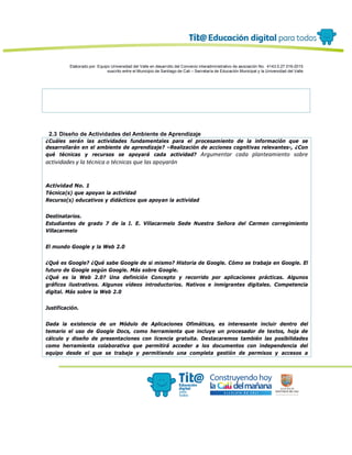 Elaborado por: Equipo Universidad del Valle en desarrollo del Convenio interadministrativo de asociación No. 4143.0.27.016-2015
suscrito entre el Municipio de Santiago de Cali – Secretaría de Educación Municipal y la Universidad del Valle
2.3 Diseño de Actividades del Ambiente de Aprendizaje
¿Cuáles serán las actividades fundamentales para el procesamiento de la información que se
desarrollarán en el ambiente de aprendizaje? –Realización de acciones cognitivas relevantes-, ¿Con
qué técnicas y recursos se apoyará cada actividad? Argumentar cada planteamiento sobre
actividades y la técnica o técnicas que las apoyarán
Actividad No. 1
Técnica(s) que apoyan la actividad
Recurso(s) educativos y didácticos que apoyan la actividad
Destinatarios.
Estudiantes de grado 7 de la I. E. Villacarmelo Sede Nuestra Señora del Carmen corregimiento
Villacarmelo
El mundo Google y la Web 2.0
¿Qué es Google? ¿Qué sabe Google de si mismo? Historia de Google. Cómo se trabaja en Google. El
futuro de Google según Google. Más sobre Google.
¿Qué es la Web 2.0? Una definición Concepto y recorrido por aplicaciones prácticas. Algunos
gráficos ilustrativos. Algunos vídeos introductorios. Nativos e inmigrantes digitales. Competencia
digital. Más sobre la Web 2.0
Justificación.
Dada la existencia de un Módulo de Aplicaciones Ofimáticas, es interesante incluir dentro del
temario el uso de Google Docs, como herramienta que incluye un procesador de textos, hoja de
cálculo y diseño de presentaciones con licencia gratuita. Destacaremos también las posibilidades
como herramienta colaborativa que permitirá acceder a los documentos con independencia del
equipo desde el que se trabaje y permitiendo una completa gestión de permisos y accesos a
 