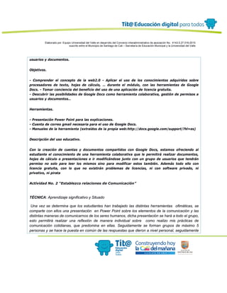 Elaborado por: Equipo Universidad del Valle en desarrollo del Convenio interadministrativo de asociación No. 4143.0.27.016-2015
suscrito entre el Municipio de Santiago de Cali – Secretaría de Educación Municipal y la Universidad del Valle
usuarios y documentos.
Objetivos.
- Comprender el concepto de la web2.0 - Aplicar el uso de los conocimientos adquiridos sobre
procesadores de texto, hojas de cálculo, … durante el módulo, con las herramientas de Google
Docs. - Tomar conciencia del beneficio del uso de una aplicación de licencia gratuita.
- Descubrir las posibilidades de Google Docs como herramienta colaborativa, gestión de permisos a
usuarios y documentos…
Herramientas.
- Presentación Power Point para las explicaciones.
- Cuenta de correo gmail necesaria para el uso de Google Docs.
- Manuales de la herramienta (extraídos de la propia web:http://docs.google.com/support/?hl=es)
Descripción del uso educativo.
Con la creación de cuentas y documentos compartidos con Google Docs, estamos ofreciendo al
estudiante el conocimiento de una herramienta colaborativa que le permitirá realizar documentos,
hojas de cálculo o presentaciones e ir modificándose junto con un grupo de usuarios que tendrán
permiso no solo para leer los mismos sino para modificar estos también. Además todo ello con
licencia gratuita, con lo que no existirán problemas de licencias, ni con software privado, ni
privativo, ni pirata
Actividad No. 2 “Establezco relaciones de Comunicación”
TÉCNICA: Aprendizaje significativo y Situado
Una vez se determina que los estudiantes han trabajado las distintas herramientas ofimáticas, se
comparte con ellos una presentación en Power Point sobre los elementos de la comunicación y las
distintas maneras de comunicarnos de los seres humanos, dicha presentación se hará a todo el grupo,
esto permitirá realizar una reflexión de manera individual sobre como realizo mis prácticas de
comunicación cotidianas, que predomina en ellas. Seguidamente se forman grupos de máximo 5
personas y se hace la puesta en común de las respuestas que dieron a nivel personal, seguidamente
 
