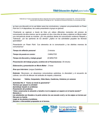 Elaborado por: Equipo Universidad del Valle en desarrollo del Convenio interadministrativo de asociación No. 4143.0.27.016-2015
suscrito entre el Municipio de Santiago de Cali – Secretaría de Educación Municipal y la Universidad del Valle
se hace una discusión en la cual deben sacar las conclusiones y preparar una presentación en Power
Point de 3 ó 4 diapositivas, las cuales presentarán al grupo en general.
Finalmente se capturan a través de fotos y/o videos diferentes momentos del proceso de
comunicación de ellos mismos, que le sucedan en dos o tres días de clase y elaboran en Movie maker
una mini-película donde se muestre: ¿En mis prácticas diarias de comunicación evidencio Respeto y
Tolerancia por las opiniones de los demás? ¿Aplico en las actividades grupales las técnicas
aprendidas?
Presentación en Power Point: “Los elementos de la comunicación y las distintas maneras de
comunicarnos”.
Tiempo de reflexión personal: 2 minutos
Tiempo de puesta en común: 5 MINUTOS
Tiempo de discusión y trabajo grupal: 20 MINUTOS
Presentación del trabajo grupal y análisis de la Presentaciones: 35 minutos
Elaboración y presentación en Movie Maker 2 horas
Área que interviene: Lengua Castellana
Estándar: Reconozco, en situaciones comunicativas auténticas, la diversidad y el encuentro de
culturas, con el fin de afianzar mis actitudes de respeto y tolerancia.
Recursos: Tablets, Computador, Video Beam, Cuadernos, Celulares y/o camaras
Actividad No 3 “Como se inició la geometría”
Técnicas que apoyan la actividad:
Aprendizaje basado en problemas
Presentación del problema:
“Cómo conservarías la ubicación y tamaño si se te asignara un espacio en la huerta escolar?”
Momento 1:
Los estudiantes son llevados a la parte externa (es una escuela rural) y se les asigna un terreno por
filas para su huerta.
Luego se les plantea el problema.
Discuten e intercambian propuestas en el terreno.
 