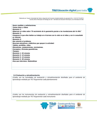 Elaborado por: Equipo Universidad del Valle en desarrollo del Convenio interadministrativo de asociación No. 4143.0.27.016-2015
suscrito entre el Municipio de Santiago de Cali – Secretaría de Educación Municipal y la Universidad del Valle
Hacen medidas y señalizaciones.
Toman fotos y videos
Momento 2:
Observan un video sobre “El nacimiento de la geometría gracias a las inundaciones del río Nilo”
Momento 3:
Comparan lo que ellos habían su trabajo en el terreno con lo visto en el video y con lo consultado
en internet.
Momento 4:
Dan solución al problema.
Recursos educativos y didácticos que apoyan la actividad:
Tablets, portátiles, video.
Discusiones, comparaciones, conclusiones.
Conceptos y fórmulas geométricas.
Tiempos:
Momento 1: 45 minutos
Momento 2: 15 minutos
Momento 3: 15 minutos
Momento 4: 30 minutos
Área que interviene: Matemáticas
2.4 Evaluación y retroalimentación
¿Cuáles son las actividades de evaluación y retroalimentación diseñadas para el ambiente de
aprendizaje mediado por TIC? Argumentar cada planteamiento
¿Cuáles son los instrumentos de evaluación y retroalimentación diseñadas para el ambiente de
aprendizaje mediado por TIC? Argumentar cada instrumento
 