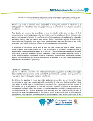 Elaborado por: Equipo Universidad del Valle en desarrollo del Convenio interadministrativo de asociación No. 4143.0.27.016-2015
suscrito entre el Municipio de Santiago de Cali – Secretaría de Educación Municipal y la Universidad del Valle
Entorno que rodea al aprendiz (como dispondrán el aula) para propiciar la interacción y la
participación. Ver más allá del aula, trabajo por rincones, observar desde el nivel de los ojos de los
estudiantes.
Para diseñar un ambiente de aprendizaje es muy importante contar con un buen nivel de
comunicación y un clima agradable entre las relaciones con los estudiantes, donde ellos se sientan
que son esenciales en el proceso de enseñanza-aprendizaje, que tengan claridad sobre las actividades
que van a realizar, crear los espacios para resolver dudas e inquietudes, aceptar de igual manera
sugerencias que ellos puedan hacer y concertar los tiempos para la entrega de tareas, lo que facilita
una mayor participación en debates o foros con temas que despierten su interés.
El ambiente de aprendizaje inicial será el aula de clase, dotada de sillas y mesas, pupitres
unipersonales o bipersonales que es con lo que se cuenta en el momento, sin descartar que tal
ambientación estará íntimamente ligada con su entorno y contextualizada; de manera tal que puedan
disfrutar de un espacio agradable, propicio para llevar a cabo las actividades planeadas, incluso se
puede pensar que por la facilidad en el uso de las tabletas, los estudiantes podrán traer cojines o
tapetes o cobijas de modo que puedan estar sentados o acostados en el suelo para que se apropien
de su proceso de enseñanza aprendizaje.
Estímulos sensoriales
¿Cuáles son estímulos sensoriales + los medios de interacción que facilitan el diseño de la interfaz?
(Presencialidad (principalmente oral), Virtualidad (principalmente escrita)). Tener presente los
recursos, los factores físicos y las relaciones psicológicas
Se ubicaran los pupitres de modo que todos podamos vernos, bien sea en forma de círculo,
semicírculo o de u, para que todos tengamos la oportunidad de mirarnos y observarnos cómo trabaja
cada quien, se podrá decorar el espacio con frases que inviten a crear conciencia del sentido de
pertenencia por su propio espacio o frases de motivación personal, así mismo se podrá usar una
música suave, estilizada, clásica que ayude a los estudiantes a alcanzar niveles altos de concentración,
con buena ventilación y aromas agradables que permitan tener un espacio confortable para el
desarrollo de las actividades propuestas, que puedan asumir su autonomía de ir al baño cuando lo
requieran sin pedir permiso, de manera que no interrumpa el trabajo y la concentración de sus
 