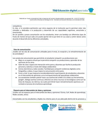 Elaborado por: Equipo Universidad del Valle en desarrollo del Convenio interadministrativo de asociación No. 4143.0.27.016-2015
suscrito entre el Municipio de Santiago de Cali – Secretaría de Educación Municipal y la Universidad del Valle
compañeros.
Es más, si lo considera pertinente usar otros espacios de la institución que le permitan estar más
cómodos y dedicados a la producción y desarrollo de sus capacidades cognitivas, sensoriales y
emocionales.
De ser posible y previa concertación con los estudiantes, tener una bandeja con diferentes tipos de
frutas de manera tal que cada uno pueda aportar de lo que tiene en sus casas y comer dulces sanos
durante el desarrollo de las diferentes actividades.
Vías de comunicación
¿Cuáles son las vías de comunicación utilizadas para el envío, la recepción y la retroalimentación de
las actividades?
Los canales de comunicación que permitirán al estudiante compartir sus producciones son:
● Blog: es un espacio virtual que le permitirá compartir sus producciones y aprender de las
opiniones de los otros
● Salon de clase: espacio de interacción entre pares y docentes que facilita la producción
personal y colectiva a través del trabajo colaborativo
● Correo electrónico y redes sociales: Facilidad para compartir evidencias digitales como
fotografías y videos, lo que mejora la comunicación entre pares.
● Foros y chat: lo que mejoraría considerablemente la participación de estudiantes y docentes
en el intercambio de opiniones y en el enriquecimiento del aprendizaje colaborativo.
● Los estudiantes también podrán hacer uso asertivo de la Web 2.0 y todas sus herramientas,
google+, diálogo asertivo continuo y efectivo con otros recursos no tecnológicos como son las
listas de chequeo, las rúbricas, las cuales permitirán hacer retroalimentación oportuna y en
contexto al proceso de enseñanza-aprendizaje
Espacio para el intercambio de ideas y opiniones
¿Cuáles son los espacios para el intercambio de ideas y opiniones? (Foros, CoP, Redes de aprendizaje,
Redes sociales, otros)
Concertados con los estudiantes y fijados los criterios para el uso adecuado dentro de los procesos y
 
