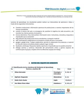 Elaborado por: Equipo Universidad del Valle en desarrollo del Convenio interadministrativo de asociación No. 4143.0.27.016-2015
suscrito entre el Municipio de Santiago de Cali – Secretaría de Educación Municipal y la Universidad del Valle
sesiones de aprendizaje, los estudiantes podrán realizar sus intercambios de opiniones e ideas a
través de los siguientes instrumentos:
● Cartelera institucional: Información oportuna de producciones o eventos importantes de los
mismos estudiantes
● comité al interior del aula: se encargaran de coordinar la logística de cada encuentro y de
recordar los criterios previos al encuentro
● Correo electrónico: Para intercambiar información como instructivos, consultas y respuesta a
inquietudes que se presenten
● blog: Muestra de producciones de los estudiantes y compartir material
● wiki: Participación colaborativa en el proyecto a través de foros o encuestas
● google+, google drive: Trabajo colaborativo, permite la elaboración de productos o material
en línea de manera simultánea desde cualquier lugar remoto
● facebook y whatsapp: Respuesta rápida y oportuna a inquietudes que se puedan presentar
● Diálogo asertivo y continuo: Desarrollo del pensamiento crítico y genera espacios de
confianza para el grupo y respeto entre los diferentes equipos de trabajo.
4. DATOS DEL EQUIPO DE AMBIENTE
4.1 Identificación de los miembros del Ambiente de Aprendizaje
No. Nombres y Apellidos ME Área Grado
1 Wilson Bermudez Tecnología e
Informática
9, 10, 11
2 Sigifredo Chaguendo Matemáticas 6, 11.
3 Rubén Darío Ruales Inglés 7,9,10,11
4 Ana Milena Florez Alban Castellano e 9, 10 y 11
 