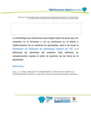 Elaborado por: Equipo Universidad del Valle en desarrollo del Convenio interadministrativo de asociación No. 4143.0.27.016-2015
suscrito entre el Municipio de Santiago de Cali – Secretaría de Educación Municipal y la Universidad del Valle
La metodología que utilizaremos para integrar todos los temas que nos
competen en la formación y ver su pertinencia en el diseño e
implementación de un ambiente de aprendizaje, será la de tomar el
Planificador de Ambientes de Aprendizaje mediado por TIC, e ir
definiendo los elementos del ambiente. Esta definición no
necesariamente respeta el orden de aparición de los ítems en el
planificador.
Referencias
Díaz, L. F. (2005). ANÁLISIS Y PLANEAMIENTO: CON APLICACIONES A LA
ORGANIZACIÓN POLICIAL. Costa Rica: Editorial Universidad Estatal a Distancia.
 