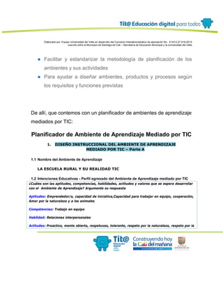 Elaborado por: Equipo Universidad del Valle en desarrollo del Convenio interadministrativo de asociación No. 4143.0.27.016-2015
suscrito entre el Municipio de Santiago de Cali – Secretaría de Educación Municipal y la Universidad del Valle
● Facilitar y estandarizar la metodología de planificación de los
ambientes y sus actividades
● Para ayudar a diseñar ambientes, productos y procesos según
los requisitos y funciones previstas
De allí, que contemos con un planificador de ambientes de aprendizaje
mediados por TIC:
Planificador de Ambiente de Aprendizaje Mediado por TIC
1. DISEÑO INSTRUCCIONAL DEL AMBIENTE DE APRENDIZAJE
MEDIADO POR TIC – Parte A
1.1 Nombre del Ambiente de Aprendizaje
LA ESCUELA RURAL Y SU REALIDAD TIC
1.2 Intenciones Educativas - Perfil egresado del Ambiente de Aprendizaje mediado por TIC
¿Cuáles son las aptitudes, competencias, habilidades, actitudes y valores que se espera desarrollar
con el Ambiente de Aprendizaje? Argumente su respuesta
Aptitudes: Emprendedor/a, capacidad de iniciativa,Capacidad para trabajar en equipo, cooperación,
Amor por la naturaleza y a los animales
Competencias: Trabajo en equipo
Habilidad: Relaciones interpersonales
Actitudes: Proactivo, mente abierta, respetuoso, tolerante, respeto por la naturaleza, respeto por la
 