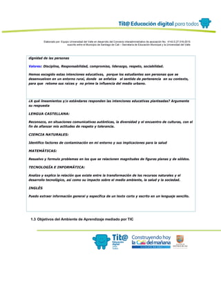 Elaborado por: Equipo Universidad del Valle en desarrollo del Convenio interadministrativo de asociación No. 4143.0.27.016-2015
suscrito entre el Municipio de Santiago de Cali – Secretaría de Educación Municipal y la Universidad del Valle
dignidad de las personas
Valores: Disciplina, Responsabilidad, compromiso, liderazgo, respeto, sociabilidad.
Hemos escogido estas intenciones educativas, porque los estudiantes son personas que se
desenvuelven en un entorno rural, donde se enfatiza el sentido de pertenencia en su contexto,
para que retome sus raíces y no prime la influencia del medio urbano.
¿A qué lineamientos y/o estándares responden las intenciones educativas planteadas? Argumente
su respuesta
LENGUA CASTELLANA:
Reconozco, en situaciones comunicativas auténticas, la diversidad y el encuentro de culturas, con el
fin de afianzar mis actitudes de respeto y tolerancia.
CIENCIA NATURALES:
Identifico factores de contaminación en mi entorno y sus implicaciones para la salud
MATEMÁTICAS:
Resuelvo y formulo problemas en los que se relacionen magnitudes de figuras planas y de sólidos.
TECNOLOGÍA E INFORMÁTICA:
Analizo y explico la relación que existe entre la transformación de los recursos naturales y el
desarrollo tecnológico, así como su impacto sobre el medio ambiente, la salud y la sociedad.
INGLÉS
Puedo extraer información general y específica de un texto corto y escrito en un lenguaje sencillo.
1.3 Objetivos del Ambiente de Aprendizaje mediado por TIC
 