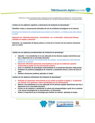 Elaborado por: Equipo Universidad del Valle en desarrollo del Convenio interadministrativo de asociación No. 4143.0.27.016-2015
suscrito entre el Municipio de Santiago de Cali – Secretaría de Educación Municipal y la Universidad del Valle
¿Cuáles son los objetivos cognitivos o declarativos del Ambiente de Aprendizaje?
Identificar causas y consecuencias derivadas del uso de artefactos tecnológicos en mi entorno.
Reconocer los factores de contaminación que existen en mi entorno y la forma como ellos alteran
la salud
Relacionar las diferentes situaciones comunicativas con la diversidad cultural para afianzar
actitudes de respeto y tolerancia
Relacionar las magnitudes de figuras planas y el área de un terreno con los insumos necesarios
para un cultivo
¿Cuáles son los objetivos procedimentales del Ambiente de Aprendizaje?
● Capacitar a los estudiantes en el uso adecuado de los diversos equipos electrónicos que
hay a disposición de la comunidad educativa
● Diferenciar los factores de contaminación de acuerdo a la gravedad que cada situación
implica en su entorno
● Desarrollar diferentes situaciones comunicativas en las que se evidencian aspectos
característicos propios de una comunicación asertiva
● Crear un ambiente de aprendizaje contextualizado en la Institución Educativa Villacarmelo.
● Fortalecer las prácticas pedagógicas de maestros y estudiantes dentro y fuera del aula de
clase
● Resolver situaciones problema aplicados al campo
¿Cuáles son los objetivos actitudinales del Ambiente de Aprendizaje?
● Participar en situaciones comunicativos en las cuales se propicie el respeto y la tolerancia
con relación a las opiniones e ideas manifestadas por los interlocutores
● Motivar a los estudiantes en el uso adecuado de los diversos equipos electrónicos que hay a
disposición de la comunidad educativa.
● Formar en los maestros y estudiantes la cultura del autoaprendizaje a partir de su contexto
y las nuevas tecnologías de la comunicación y la información
● Valorar la importancia de la tecnología para facilitar los cálculos aplicados al campo.
 
