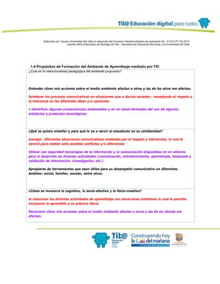 Elaborado por: Equipo Universidad del Valle en desarrollo del Convenio interadministrativo de asociación No. 4143.0.27.016-2015
suscrito entre el Municipio de Santiago de Cali – Secretaría de Educación Municipal y la Universidad del Valle
1.4 Propósitos de Formación del Ambiente de Aprendizaje mediado por TIC
¿Cuál es la intencionalidad pedagógica del ambiente propuesto?
Entender cómo mis acciones sobre el medio ambiente afectan a otros y las de los otros me afectan.
fortalecer los procesos comunicativas en situaciones que a diarios suceden , manejando el respeto y
la tolerancia en las diferentes ideas y/o opiniones
• Identificar algunas consecuencias ambientales y en mi salud derivadas del uso de algunos
artefactos y productos tecnológicos.
¿Qué se quiere enseñar y para qué le va a servir al estudiante en su cotidianidad?
manejar diferentes situaciones comunicativas mediadas por el respeto y tolerancias, lo cual le
servirá para mediar ante posibles conflictos y/o diferencias
Utilizar con seguridad tecnologías de la información y la comunicación disponibles en mi entorno
para el desarrollo de diversas actividades (comunicación, entretenimiento, aprendizaje, búsqueda y
validación de información, investigación, etc.)
Apropiarse de herramientas que sean útiles para su desempeño comunicativo en diferentes
ámbitos: social, familiar, escolar, entre otros.
¿Cómo se involucra lo cognitivo, lo socio-afectivo y lo físico-creativo?
al relacionar las distintas actividades de aprendizaje con situaciones cotidianas lo cual le permite
incorporar lo aprendido a su práctica diaria
Reconocer cómo mis acciones sobre el medio ambiente afectan a otros y las de los demás me
afectan.
 
