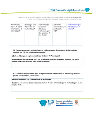 Elaborado por: Equipo Universidad del Valle en desarrollo del Convenio interadministrativo de asociación No. 4143.0.27.016-2015
suscrito entre el Municipio de Santiago de Cali – Secretaría de Educación Municipal y la Universidad del Valle
habilidades a
través de las Tic
en el proceso de
aprendizaje?
tecnología para
hacer fácil las
matemáticas?
comunicación
evidencio
Respeto y
Tolerancia por
las opiniones de
los demás?
actividades
comunicativas por
medio de las
TIC?
contaminación que
más afectan en mi
entorno?
1.6 Tiempo (en meses o periodos) para la implementación del Ambiente de Aprendizaje
mediado por TIC con su debida justificación
¿Cuál es el tiempo de implementación del Ambiente de Aprendizaje?
Primer período del año escolar 2016 con el objeto de iniciar las actividades escolares con mucha
motivación y expectativa por parte de los estudiantes.
1.7 Calendario de actividades para la implementación del Ambiente de Aprendizaje mediado
por TIC con su debida justificación
Definir la planeación con calendario de las actividades
Dos horas a la semana, de acuerdo con el horario de clase establecido por la institución para el año
escolar 2016.
 
