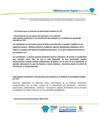 Elaborado por: Equipo Universidad del Valle en desarrollo del Convenio interadministrativo de asociación No. 4143.0.27.016-2015
suscrito entre el Municipio de Santiago de Cali – Secretaría de Educación Municipal y la Universidad del Valle
1.8 Contexto para el Ambiente de Aprendizaje mediado por TIC
Caracterización de los sujetos que participan en el ambiente
¿Qué aspectos caracterizan a los estudiantes que participan en el ambiente de aprendizaje
mediado por TIC?
Los estudiantes con los cuales ejerzo mi labor como docente, se pueden clasificar en los
siguientes grupos, afrodescendientes, indígenas, algunos desplazados, pobladores de la
región y un grupo muy inferior de población fluctuante. En su gran mayoría pertenecen a
los estratos 1 y 2.
Los estudiantes a manera general presentan buenas relaciones, de pronto el vocabulario
que manejan entre ellos no sea el más adecuado. Se han presentado muchos
inconvenientes cuando realizan campeonatos de fútbol y en el calor de la competencia se
agreden físicamente lo que ha llevado a tomar drásticas decisiones desde el comité de
convivencia y consejo directivo.
¿Qué aspectos caracterizan a los docentes que participan en el ambiente de aprendizaje mediado
por TIC?
Docentes capacitados en diferentes áreas, observadores de las distintas situaciones,
comprometidos con su labor, amigos de la capacitación y/o formación, dinámicos,
organizados, colaboradores, analiticos, innovadores, alegres; facilitadores de los procesos
tecnológicos los cuales involucran en sus actividades pedagógicas.
Caracterización del Aprendizaje y Motivación
 