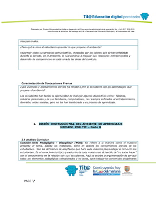 Elaborado por: Equipo Univ ersidad del Valle en desarrollo del Conv enio interadministrativ o de asociación No. 4143.0.27.016-2015
suscrito entre el Municipio de Santiago de Cali – Secretaría de Educación Municipal y la Univ ersidad del Valle
PAGE *
MERGEF
ORMAT
13
interpersonales.
¿Para qué le sirve al estudiante aprender lo que propone el ambiente?
Favorecer todos sus procesos comunicativos, mediados por los valores que se han enfatizado
durante el periodo, en el ambiente, lo cual conlleva a mejorar sus relaciones interpersonales y
desarrollo de competencias en cada una de las áreas del currículo.
Caracterización de Concepciones Previas
¿Qué vivencias y acercamientos previos ha tenidon.j.jmn el estudiante con los aprendizajes que
propone el ambiente?
Los estudiantes han tenido la oportunidad de manejar algunos dispositivos como: Tabletas,
celulares personales y de sus familiares, computadores, casi siempre enfocados al entretenimiento,
diversión, redes sociales, pero no los han involucrado a su proceso de aprendizaje.
2. DISEÑO INSTRUCCIONAL DEL AMBIENTE DE APRENDIZAJE
MEDIADO POR TIC – Parte B
2.1 Análisis Curricular
Conocimiento Pedagógico - Disciplinar (PCK): Se refiere a la manera como el maestro
presenta el tema, adapta los materiales, tiene en cuenta los conocimientos previos de los
estudiantes. Son las decisiones de adaptación que hace cada maestro para trabajar el tema con los
estudiantes. Es el conocimiento típico y exclusivo de cada maestro en el sentido de “su saber hacer”
con el conocimiento en la relación con sus estudiantes. Aquí se escribe la argumentación de por qué
todos los elementos pedagógicos seleccionados y no otros, para trabajar los contenidos disciplinares
 