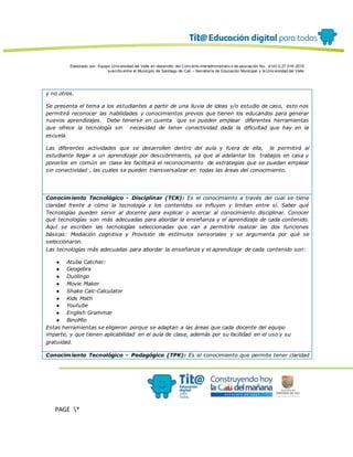 Elaborado por: Equipo Univ ersidad del Valle en desarrollo del Conv enio interadministrativ o de asociación No. 4143.0.27.016-2015
suscrito entre el Municipio de Santiago de Cali – Secretaría de Educación Municipal y la Univ ersidad del Valle
PAGE *
MERGEF
ORMAT
13
y no otros.
Se presenta el tema a los estudiantes a partir de una lluvia de ideas y/o estudio de caso, esto nos
permitirá reconocer las habilidades y conocimientos previos que tienen los educandos para generar
nuevos aprendizajes. Debe tenerse en cuenta que se pueden emplear diferentes herramientas
que ofrece la tecnología sin necesidad de tener conectividad dada la dificultad que hay en la
escuela.
Las diferentes actividades que se desarrollen dentro del aula y fuera de ella, le permitirá al
estudiante llegar a un aprendizaje por descubrimiento, ya que al adelantar los trabajos en casa y
ponerlos en común en clase les facilitará el reconocimiento de estrategias que se puedan emplear
sin conectividad , las cuales se pueden transversalizar en todas las áreas del conocimiento.
Conocimiento Tecnológico - Disciplinar (TCK): Es el conocimiento a través del cual se tiene
claridad frente a cómo la tecnología y los contenidos se influyen y limitan entre sí. Saber qué
Tecnologías pueden servir al docente para explicar o acercar al conocimiento disciplinar. Conocer
qué tecnologías son más adecuadas para abordar la enseñanza y el aprendizaje de cada contenido.
Aquí se escriben las tecnologías seleccionadas que van a permitirle realizar las dos funciones
básicas: Mediación cognitiva y Provisión de estímulos sensoriales y se argumenta por qué se
seleccionaron.
Las tecnologías más adecuadas para abordar la enseñanza y el aprendizaje de cada contenido son:
● Atube Catcher:
● Geogebra
● Duolingo
● Movie Maker
● Shake Calc-Calculator
● Kids Math
● Youtube
● English Grammar
● BinoMio
Estas herramientas se eligieron porque se adaptan a las áreas que cada docente del equipo
imparte, y que tienen aplicabilidad en el aula de clase, además por su facilidad en el uso y su
gratuidad.
Conocimiento Tecnológico - Pedagógico (TPK): Es el conocimiento que permite tener claridad
 
