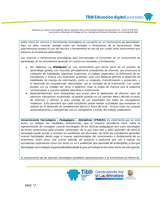 Elaborado por: Equipo Univ ersidad del Valle en desarrollo del Conv enio interadministrativ o de asociación No. 4143.0.27.016-2015
suscrito entre el Municipio de Santiago de Cali – Secretaría de Educación Municipal y la Univ ersidad del Valle
PAGE *
MERGEF
ORMAT
13
sobre cómo un recurso o herramienta tecnológica se convierte en un instrumento de aprendizaje.
Aquí se debe mostrar claridad sobre las ventajas y limitaciones de la herramienta. Debe
argumentarse porqué el uso del recurso o herramienta en pro de ser usado como instrumento que
potencie la enseñanza-aprendizaje.
Los recursos y herramientas tecnológicas aquí mencionadas se convierten en un instrumento de
aprendizaje de los estudiantes teniendo en cuenta sus bondades y limitaciones.
● Por didáctica: La WebQuest es una herramienta que forma parte de un proceso de
aprendizaje guiado, con recursos principalmente procedentes de Internet, que promueve la
utilización de habilidades cognitivas superiores, el trabajo cooperativo, la autonomía de los
estudiantes e incluye una evaluación auténtica. Usar una Webquet permite el desarrollo de
habilidades de manejo de información, como su recepción, transformación y producción, y
el desarrollo de competencias relacionadas con la sociedad de la información. Las cuales
pueden ser ya creadas por otros o podemos crear la propia de manera que la podamos
contextualizar a nuestra realidad educativa e institucional.
● AprenderHaciendo: Usar Hotpotatoes que sirven para la elaboración de diversos tipos de
ejercicios interactivos multimedia. se podrán publicar en un servidor Web y difundir a través
de Internet, y ofrecen la gran ventaja de ser soportados por todos los navegadores
modernos. Esto permitirá que cada estudiante pueda realizar actividades que evaluaran su
alcance en el desarrollo de competencias dentro y fuera del aula. Incluso crear sus propias
autoevaluaciones y compartirlas con su compañeros a través del trabajo colaborativo.
Conocimiento Tecnológico - Pedagógico – Disciplinar (TPACK): Es importante que en este
punto se reflejen las claridades, comprensión, que el maestro estudiante tiene sobre la
representación de conceptos usando tecnologías; de las técnicas pedagógicas que usan tecnologías
de forma constructiva para enseñar contenidos; de lo que hace fácil o difícil aprender; de cómo la
tecnología puede ayudar a resolver los problemas del alumnado; de cómo los estudiantes aprenden
usando tecnologías dando lugar a nuevas epistemologías del conocimiento o fortaleciendo las ya
existentes, entre otros. Dar cuenta además del producto o productos que van a realizar los
estudiantes explicitando como con éstos se va a evidenciar que aprendió de la disciplina, y con qué
tecnologíasva a trabajarargumentándolasdesde lo que ya trabajó en los otros ítems de este aparte.
el conocimiento de las diversas tecnologías posibilitan aproximaciones a la enseñanza sin referencia
 