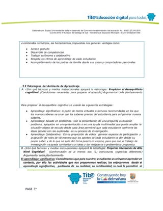 Elaborado por: Equipo Univ ersidad del Valle en desarrollo del Conv enio interadministrativ o de asociación No. 4143.0.27.016-2015
suscrito entre el Municipio de Santiago de Cali – Secretaría de Educación Municipal y la Univ ersidad del Valle
PAGE *
MERGEF
ORMAT
13
a contenidos temáticos, las herramientas propuestas nos generan ventajas como:
● Acceso gratuito
● Desarrollo de competencias
● Trabajo autónomo y colaborativo
● Respeta los ritmos de aprendizaje de cada estudiante
● Acompañamiento de los padres de familia desde sus casas y computadores personales
2.2 Estrategias del Ambiente de Aprendizaje
A. ¿Con qué técnicas y medios instruccionales apoyará la estrategia: Propiciar el desequilibrio
cognitivo? (Condiciones necesarias para preparar al aprendiz) Argumentar cada planteamiento
Para propiciar el desequilibrio cognitivo se usarán las siguientes estrategias:
● Aprendizaje significativo: A partir de textos virtuales o lecturas recomendadas en los que
los nuevos saberes se unan con los saberes previos del estudiante para así generar nuevos
saberes.
● Aprendizaje basado en problemas: Con la presentación de una pregunta o situación
problema, apoyados en una presentación o en una ayuda multimedial que pueda ampliar la
situación objeto de estudio desde cada área permitirá que cada estudiante confronte las
ideas previas con las exploradas en su proceso de investigación.
● Aprendizaje Colaborativo: Con la proyección de vídeos generar espacios de participación y
asignación de roles de tal manera que los aportes de cada estudiante se den desde su
propio saber y de lo que no sabe del tema puesto en escena, para que con el trabajo de
investigación se pueda confrontar sus ideas y dar respuesta a problemática propuesta.
B. ¿Con qué técnicas y medios instruccionales apoyará la estrategia: Propiciar interacción de Alto
Nivel Cognitivo? (Confrontación de al menos dos (2) estructuras cognitivas diferentes)
Argumentar cada planteamiento
El aprendizaje significativo: Consideramos que para nuestros estudiantes es relevante aprender en
contexto, por ello las actividades que nos proponemos realizar, las enfocaremos desde el
aprendizaje significativo, partiendo de su realidad, su cotidianidad, lo cual le permitirá al
 