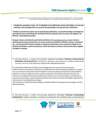 Elaborado por: Equipo Univ ersidad del Valle en desarrollo del Conv enio interadministrativ o de asociación No. 4143.0.27.016-2015
suscrito entre el Municipio de Santiago de Cali – Secretaría de Educación Municipal y la Univ ersidad del Valle
PAGE *
MERGEF
ORMAT
13
estudiantes apropiarse mejor de lo trabajado en las diferentes sesiones de trabajo, a su vez que
participa como protagonista de su proceso de aprendizaje y ello genera más motivación .
También espertinente aclarar que el aprendizaje significativo, nospermite trabajar estrategias de
aprendizaje como: aprendizaje por descubrimientoyestudiode caso, loscuales van ligadosa las
distintas actividadesplaneadas.
De igual manera consideramospertinente enfatizarenel aprendizajeactivo,ya que involucra
distintosprocesosde pensamiento,los cuales conllevanal análisis,reflexión,síntesis,evaluación
etc., estolespermitirá reforzar trabajo en equipoal confrontarse con su grupo de trabajo en las
distintasactividades,resolversituaciones,tomar decisionesyretomar una serie de valores ligados
al trabajo enequipo
C. ¿Con qué técnicas y medios instruccionales apoyará la estrategia: Promover el desarrollo de
habilidades del pensamiento? (condiciones necesarias para favorecer la calidad de aprendizaje
y proveer recursos meta cognitivos) Argumentar cada planteamiento
En el diseñode ambientesvirtuales,estaestrategiaportenercomoformade expresión
predominante laconceptual,unatécnicamuyadecuadaesel “Aprendizajeporproblemas”,puesto
que no consiste ensoloproveerde informaciónnuevaal estudiante paraproducirel desequilibrio
cognitivo,sinoque se lograunaacción cognitivarelevante,haciendoque planteeobusque una
solución,lacual debe demostrarconargumentosválidosoconun procesológico,necesitandosus
experienciasanteriores.requiriendode apropiarseyde utilizarlasnuevastecnologías,lograndocon
estofavorecerlacalidaddel aprendizaje.
Para fortalecerel ambientede aprendizaje,el problemadebe de enriquecerse conimagenysonido
ademásde texto.
D. ¿Con qué técnicas y medios instruccionales apoyará la estrategia: Promover el Aprendizaje
Colaborativo? (¿Cómo estimular y mantener la motivación del estudiante hacia el aprendizaje?)
 