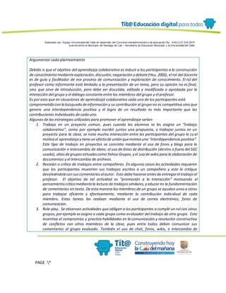Elaborado por: Equipo Univ ersidad del Valle en desarrollo del Conv enio interadministrativ o de asociación No. 4143.0.27.016-2015
suscrito entre el Municipio de Santiago de Cali – Secretaría de Educación Municipal y la Univ ersidad del Valle
PAGE *
MERGEF
ORMAT
13
Argumentar cada planteamiento
Debido a que el objetivo del aprendizaje colaborativo es inducir a los participantes a la construcción
de conocimiento medianteexploración,discusión,negociación y debate(Hsu, 2002), el rol del docente
es de guía y facilitador de ese proceso de comunicación y exploración de conocimiento. El rol del
profesor como informante está limitado a la presentación de un tema, pero su opinión no es final,
sino que sirve de introducción, pero debe ser discutida, editada y modificada o aprobada por la
interacción del grupo y el diálogo constante entre los miembros del grupo y el profesor.
Es por esto que en situaciones de aprendizaje colaborativo cada uno de los participantes está
comprometido con la búsqueda deinformación y su contribución al grupo no es competitiva sino que
genera una interdependencia positiva y el logro de un resultado es más importante que las
contribuciones individuales de cada uno.
Algunas de las estrategias utilizadas para promover el aprendizaje serían:
1. Trabajo en un proyecto común, pues cuando los alumnos se les asigna un “trabajo
colaborativo”, como por ejemplo escribir juntos una propuesta, o trabajar juntos en un
proyecto para la clase, se nota mucha interacción entre los participantes del grupo lo cual
motiva el aprendizajey tieneun efecto de unión quemotiva una “interdependencia positiva”.
Este tipo de trabajo en proyectos se concreta mediante el uso de foros y blogs para la
comunicación e intercambio de ideas; el uso de listas de distribución (dentro o fuera del SGC
usado),sitiosdegruposvirtualescomo Yahoo Grupos,y el uso de wikispara la elaboración de
documentos y el intercambio de archivos.
2. Revisión o crítica de trabajos entre compañeros. En algunos casos las actividades requieren
que los participantes muestren sus trabajos escritos a un compañero y este lo critique
devolviéndolecon suscomentariosalautor. Esto debehacerse antesde entregarel trabajo al
profesor. El objetivo de tal actividad es “promoción a la interacción” motivando el
pensamiento crítico mediantela lectura de trabajossimilares,y educar en la fundamentación
de comentarios en texto. De esta manera los miembros de un grupo se ayudan unos a otros
para trabajar eficiente y efectivamente, mediante la contribución individual de cada
miembro. Estas tareas las realizan mediante el uso de correo electrónico, foros de
comunicación.
3. Role play. Se observan actividades que obligan a los participantes a cumplir un rol con otros
grupos,porejemplo seasigna a cada grupo como evaluador del trabajo de otro grupo. Esto
incentiva el compromiso y practica habilidades en la comunicación y resolución constructiva
de conflictos con otros miembros de la clase, pues entre todos deben comunicar sus
comentarios al grupo evaluado. También el uso de chat, foros, wikis, e intercambio de
 