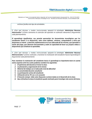 Elaborado por: Equipo Univ ersidad del Valle en desarrollo del Conv enio interadministrativ o de asociación No. 4143.0.27.016-2015
suscrito entre el Municipio de Santiago de Cali – Secretaría de Educación Municipal y la Univ ersidad del Valle
PAGE *
MERGEF
ORMAT
13
archivos facilita este tipo de actividades.
E. ¿Con qué técnicas y medios instruccionales apoyará la estrategia: Administrar Recursos
Atencionales? (¿Cómo centramos la atención del aprendiz en estímulos relevantes?) Argumentar
cada planteamiento
El aprendizaje significativo, nos permite aprovechar las herramientas tecnológicas que los
estudiantes tienen a su disposición, tales como tabletas, celulares, computadores y otros que
despiertansu interés y atención;enfatizaremosen el uso adecuadode las mismas, que aprendan a
través del juego, que observen documentales y estén en capacidad de hacer sus propios videos o
diapositivas que sinteticen lo aprendido.
F. ¿Con qué técnicas y medios instruccionales apoyará la estrategia: Administrar Recursos
Motivacionales? (¿Cómo estimular y mantener la motivación del estudiante hacia el aprendizaje?)
Argumentar cada planteamiento
Para mantener la motivación del estudiante hacia el aprendizaje es importante tener en cuenta
varios aspectos entre los cuales podemos nombrar los siguientes:
1. El optimismo del docente al iniciar la clase.
2. La planeación y organización de la misma
3. Material de trabajo con el adecuado nivel de dificultad
4. La conectividad docente-estudiante
5. La participación activa del estudiante
6. Utilización de las TIC con o sin conexión
7. El docente siempre debe estar dispuesto a aclarar dudas en el desarrollo de la clase.
8. Que al finalizarlaclaseel estudiante quede motivado para investigar más acerca del tema.
 