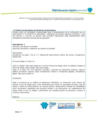 Elaborado por: Equipo Univ ersidad del Valle en desarrollo del Conv enio interadministrativ o de asociación No. 4143.0.27.016-2015
suscrito entre el Municipio de Santiago de Cali – Secretaría de Educación Municipal y la Univ ersidad del Valle
PAGE *
MERGEF
ORMAT
13
2.3 Diseño de Actividades del Ambiente de Aprendizaje
¿Cuáles serán las actividades fundamentales para el procesamiento de la información que se
desarrollarán en el ambiente de aprendizaje? –Realización de acciones cognitivas relevantes-, ¿Con
qué técnicas y recursos se apoyará cada actividad? Argumentar cada planteamiento sobre
actividades y la técnica o técnicas que las apoyarán
Actividad No. 1
Técnica(s) que apoyan la actividad
Recurso(s) educativos y didácticos que apoyan la actividad
Destinatarios.
Estudiantes de grado 7 de la I. E. Villacarmelo Sede Nuestra Señora del Carmen corregimiento
Villacarmelo
El mundo Google y la Web 2.0
¿Qué es Google? ¿Qué sabe Google de si mismo? Historia de Google. Cómo se trabaja en Google. El
futuro de Google según Google. Más sobre Google.
¿Qué es la Web 2.0? Una definición Concepto y recorrido por aplicaciones prácticas. Algunos
gráficos ilustrativos. Algunos vídeos introductorios. Nativos e inmigrantes digitales. Competencia
digital. Más sobre la Web 2.0
Justificación.
Dada la existencia de un Módulo de Aplicaciones Ofimáticas, es interesante incluir dentro del
temario el uso de Google Docs, como herramienta que incluye un procesador de textos, hoja de
cálculo y diseño de presentaciones con licencia gratuita. Destacaremos también las posibilidades
como herramienta colaborativa que permitirá acceder a los documentos con independencia del
equipo desde el que se trabaje y permitiendo una completa gestión de permisos y accesos a
usuarios y documentos.
Objetivos.
 