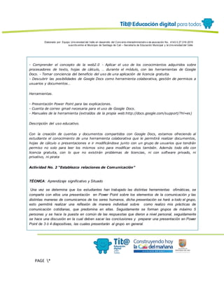 Elaborado por: Equipo Univ ersidad del Valle en desarrollo del Conv enio interadministrativ o de asociación No. 4143.0.27.016-2015
suscrito entre el Municipio de Santiago de Cali – Secretaría de Educación Municipal y la Univ ersidad del Valle
PAGE *
MERGEF
ORMAT
13
- Comprender el concepto de la web2.0 - Aplicar el uso de los conocimientos adquiridos sobre
procesadores de texto, hojas de cálculo, … durante el módulo, con las herramientas de Google
Docs. - Tomar conciencia del beneficio del uso de una aplicación de licencia gratuita.
- Descubrir las posibilidades de Google Docs como herramienta colaborativa, gestión de permisos a
usuarios y documentos…
Herramientas.
- Presentación Power Point para las explicaciones.
- Cuenta de correo gmail necesaria para el uso de Google Docs.
- Manuales de la herramienta (extraídos de la propia web:http://docs.google.com/support/?hl=es)
Descripción del uso educativo.
Con la creación de cuentas y documentos compartidos con Google Docs, estamos ofreciendo al
estudiante el conocimiento de una herramienta colaborativa que le permitirá realizar documentos,
hojas de cálculo o presentaciones e ir modificándose junto con un grupo de usuarios que tendrán
permiso no solo para leer los mismos sino para modificar estos también. Además todo ello con
licencia gratuita, con lo que no existirán problemas de licencias, ni con software privado, ni
privativo, ni pirata
Actividad No. 2 “Establezco relaciones de Comunicación”
TÉCNICA: Aprendizaje significativo y Situado
Una vez se determina que los estudiantes han trabajado las distintas herramientas ofimáticas, se
comparte con ellos una presentación en Power Point sobre los elementos de la comunicación y las
distintas maneras de comunicarnos de los seres humanos, dicha presentación se hará a todo el grupo,
esto permitirá realizar una reflexión de manera individual sobre como realizo mis prácticas de
comunicación cotidianas, que predomina en ellas. Seguidamente se forman grupos de máximo 5
personas y se hace la puesta en común de las respuestas que dieron a nivel personal, seguidamente
se hace una discusión en la cual deben sacar las conclusiones y preparar una presentación en Power
Point de 3 ó 4 diapositivas, las cuales presentarán al grupo en general.
 