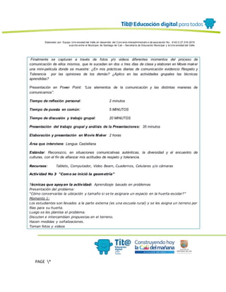 Elaborado por: Equipo Univ ersidad del Valle en desarrollo del Conv enio interadministrativ o de asociación No. 4143.0.27.016-2015
suscrito entre el Municipio de Santiago de Cali – Secretaría de Educación Municipal y la Univ ersidad del Valle
PAGE *
MERGEF
ORMAT
13
Finalmente se capturan a través de fotos y/o videos diferentes momentos del proceso de
comunicación de ellos mismos, que le sucedan en dos o tres días de clase y elaboran en Movie maker
una mini-película donde se muestre: ¿En mis prácticas diarias de comunicación evidencio Respeto y
Tolerancia por las opiniones de los demás? ¿Aplico en las actividades grupales las técnicas
aprendidas?
Presentación en Power Point: “Los elementos de la comunicación y las distintas maneras de
comunicarnos”.
Tiempo de reflexión personal: 2 minutos
Tiempo de puesta en común: 5 MINUTOS
Tiempo de discusión y trabajo grupal: 20 MINUTOS
Presentación del trabajo grupal y análisis de la Presentaciones: 35 minutos
Elaboración y presentación en Movie Maker 2 horas
Área que interviene: Lengua Castellana
Estándar: Reconozco, en situaciones comunicativas auténticas, la diversidad y el encuentro de
culturas, con el fin de afianzar mis actitudes de respeto y tolerancia.
Recursos: Tablets, Computador, Video Beam, Cuadernos, Celulares y/o cámaras
Actividad No 3 “Como se inició la geometría”
Técnicas que apoyan la actividad: Aprendizaje basado en problemas
Presentación del problema:
“Cómo conservarías la ubicación y tamaño si se te asignara un espacio en la huerta escolar?”
Momento 1:
Los estudiantes son llevados a la parte externa (es una escuela rural) y se les asigna un terreno por
filas para su huerta.
Luego se les plantea el problema.
Discuten e intercambian propuestas en el terreno.
Hacen medidas y señalizaciones.
Toman fotos y videos
 