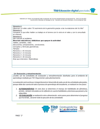 Elaborado por: Equipo Univ ersidad del Valle en desarrollo del Conv enio interadministrativ o de asociación No. 4143.0.27.016-2015
suscrito entre el Municipio de Santiago de Cali – Secretaría de Educación Municipal y la Univ ersidad del Valle
PAGE *
MERGEF
ORMAT
13
Momento 2:
Observan un video sobre “El nacimiento de la geometría gracias a las inundaciones del río Nilo”
Momento 3:
Comparan lo que ellos habían su trabajo en el terreno con lo visto en el video y con lo consultado
en internet.
Momento 4:
Dan solución al problema.
Recursos educativos y didácticos que apoyan la actividad:
Tablets, portátiles, video.
Discusiones, comparaciones, conclusiones.
Conceptos y fórmulas geométricas.
Tiempos:
Momento 1: 45 minutos
Momento 2: 15 minutos
Momento 3: 15 minutos
Momento 4: 30 minutos
Área que interviene: Matemáticas
2.4 Evaluación y retroalimentación
¿Cuáles son las actividades de evaluación y retroalimentación diseñadas para el ambiente de
aprendizaje mediado por TIC? Argumentar cada planteamiento
La evaluación será continua e integralduranteel desarrollo decada una de las actividadesplaneadas,
porque debe dar cuenta de todo el proceso de aprendizaje del estudiante, se realizará en tres fases:
1. AUTODIAGNÓSTICO: En esta fase se determina el manejo de habilidades de ofimáticas,
previas, siempre vinculado con la reflexión en cuanto habilidadesy destrezasqueposeen y las
adquiridas
2. CO-EVALUACIÓN:serealizará la retro-alimentación entre pares para determinar el progreso
que ha tenido , durante toda la ejecución de las actividades
 