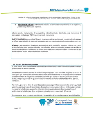 Elaborado por: Equipo Univ ersidad del Valle en desarrollo del Conv enio interadministrativ o de asociación No. 4143.0.27.016-2015
suscrito entre el Municipio de Santiago de Cali – Secretaría de Educación Municipal y la Univ ersidad del Valle
PAGE *
MERGEF
ORMAT
13
3. HETERO-EVALUACIÓN: Al finalizar el proceso se verificará el cumplimiento de los objetivos y
propósitos y el producto esperado.
¿Cuáles son los instrumentos de evaluación y retroalimentación diseñadas para el ambiente de
aprendizaje mediado por TIC? Argumentar cada instrumento
SUSTENTACIONES:Estapermite al docente teneruna visión grupalsobreel trabajo realizado,a su vez
se infiere la apropiación de los temas abordados, por sus intervenciones, ejemplos, aclaraciones etc.
RÚBRICAS: Las diferentes actividades y momentos serán evaluados mediante rúbricas, las cuales
serán diseñadas para la autoevaluación, coevaluación, y heteroevaluación, nos permite verificar el
desarrollo de diferenteshabilidades,actitudes,aptitudes,conocimientos, valores y competencias que
los estudiantes hayan adquirido durante el proceso.
2.5 Análisis diferenciado para NEE
¿Cuálesson las particularidadesdelambienteque tendrían modificación considerando losestudiantes
que se tienen en el aula con NEE?
Teniendoencuentalosaspectosde iluminaciónyreflejode laluzse ubicaráel proyectorenel aulade
clase,para que aquellosestudiantesque tengansituacionesespecialesde visiónyque requieranestar
cerca a lapantallade proyecciónoal tablero, de modoque facilite sulecturay/ovisualizaciónde
textos,imágenesyvideos. De igual maneraconsideramosaumentarel tamañode letras,gráficos,
iconosetc.
Así mismo,generarunclimade aprendizaje adecuadoque permitaalosestudiantestenerseguridad
y confianzaensuprocesode aprendizaje. Estassituacionesvisualesnodebenlimitarsuaprendizajey
menosenel aulade clase,puesellosdebensentirseenigualdadde condiciones,de allíque el
ambiente enel aulade clase debe serde apoyo,colaboraciónyrespetoala diferencia.
Es importante,tenerencuentalosinteresesynecesidadesde losestudiantesante laposibilidadde
 
