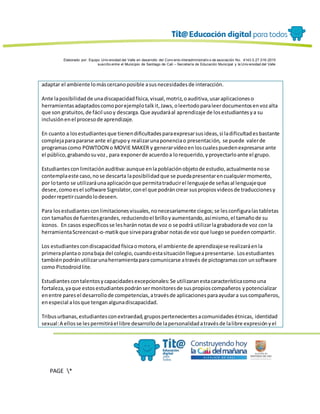 Elaborado por: Equipo Univ ersidad del Valle en desarrollo del Conv enio interadministrativ o de asociación No. 4143.0.27.016-2015
suscrito entre el Municipio de Santiago de Cali – Secretaría de Educación Municipal y la Univ ersidad del Valle
PAGE *
MERGEF
ORMAT
13
adaptar el ambiente lomáscercanoposible asusnecesidadesde interacción.
Ante laposibilidadde unadiscapacidadfísica,visual,motriz,oauditiva,usaraplicacioneso
herramientasadaptadoscomoporejemplotalkit,Jaws,oleertodoparaleerdocumentosenvozalta
que son gratuitos,de fácil usoy descarga.Que ayudaráal aprendizaje de losestudiantesya su
inclusiónenel procesode aprendizaje.
En cuanto a losestudiantesque tienendificultadesparaexpresarsusideas,si ladificultadesbastante
complejaparapararse ante el grupoy realizarunaponenciao presentación, se puede valerde
programascomo POWTOON o MOVIE MAKER y generarvídeoenloscualespuedenexpresarse ante
el público,grabandosuvoz, para exponerde acuerdoa lorequerido,yproyectarloante el grupo.
Estudiantesconlimitaciónauditiva:aunque enlapoblaciónobjetode estudio,actualmente nose
contemplaeste caso,nose descarta laposibilidadque se puedapresentarencualquiermomento,
por lotanto se utilizaráunaaplicaciónque permitatraducirel lenguajede señasal lenguajeque
desee,comoesel software Signslator,conel que podráncrear suspropiosvideosde traduccionesy
poderrepetircuandolodeseen.
Para losestudiantesconlimitacionesvisuales,nonecesariamente ciegos;se lesconfiguralastabletas
con tamañosde fuentesgrandes,reduciendoel brilloyaumentando,asímismo,el tamañode su
íconos. En casos específicosse lesharánnotasde voz o se podrá utilizarlagrabadorade voz con la
herramientaScreencast-o-matikque sirveparagrabar notasde voz que luegose puedencompartir.
Los estudiantescondiscapacidadfísicaomotora,el ambiente de aprendizajese realizaráenla
primeraplantao zonabaja del colegio,cuandoestasituaciónllegueapresentarse. Losestudiantes
tambiénpodránutilizarunaherramientapara comunicarse através de pictogramascon unsoftware
como Pictodroidlite.
Estudiantescontalentosycapacidadesexcepcionales:Se utilizaranestacaracterísticacomouna
fortaleza,yaque estosestudiantespodránsermonitoresde suspropioscompañeros ypotencializar
enentre paresel desarrollode competencias,atravésde aplicacionesparaayudara suscompañeros,
enespecial alosque tenganalgunadiscapacidad.
Tribusurbanas,estudiantesconextraedad,grupospertenecientesacomunidadesétnicas, identidad
sexual:A ellosse lespermitiráel libre desarrollode lapersonalidadatravésde lalibre expresiónyel
 