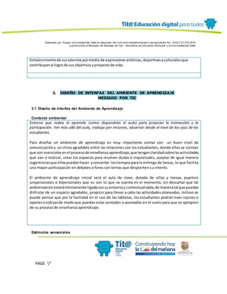 Elaborado por: Equipo Univ ersidad del Valle en desarrollo del Conv enio interadministrativ o de asociación No. 4143.0.27.016-2015
suscrito entre el Municipio de Santiago de Cali – Secretaría de Educación Municipal y la Univ ersidad del Valle
PAGE *
MERGEF
ORMAT
13
fortalecimientode sustalentospormediode expresionesartísticas,deportivasyculturalesque
contribuyanal logrode sus objetivosyproyectode vida.
3. DISEÑO DE INTERFAZ DEL AMBIENTE DE APRENDIZAJE
MEDIADO POR TIC
3.1 Diseño de Interfaz del Ambiente de Aprendizaje
Contexto ambiental
Entorno que rodea al aprendiz (como dispondrán el aula) para propiciar la interacción y la
participación. Ver más allá del aula, trabajo por rincones, observar desde el nivel de los ojos de los
estudiantes.
Para diseñar un ambiente de aprendizaje es muy importante contar con un buen nivel de
comunicacióny un clima agradable entre las relaciones con los estudiantes, donde ellos se sientan
que son esencialesenel procesode enseñanza-aprendizaje,que tenganclaridadsobrelasactividades
que van a realizar, crear los espacios para resolver dudas e inquietudes, aceptar de igual manera
sugerenciasque ellospuedanhacer yconcertar lostiemposparala entrega de tareas, lo que facilita
una mayor participación en debates o foros con temas que despierten su interés.
El ambiente de aprendizaje inicial será el aula de clase, dotada de sillas y mesas, pupitres
unipersonales o bipersonales que es con lo que se cuenta en el momento, sin descartar que tal
ambientaciónestaráíntimamente ligadaconsuentornoy contextualizada;de maneratal que puedan
disfrutar de un espacio agradable, propicio para llevar a cabo las actividades planeadas, incluso se
puede pensar que por la facilidad en el uso de las tabletas, los estudiantes podrán traer cojines o
tapetesocobijasde modo que puedan estar sentados o acostados en el suelo para que se apropien
de su proceso de enseñanza aprendizaje.
Estímulos sensoriales
 