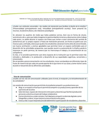 Elaborado por: Equipo Univ ersidad del Valle en desarrollo del Conv enio interadministrativ o de asociación No. 4143.0.27.016-2015
suscrito entre el Municipio de Santiago de Cali – Secretaría de Educación Municipal y la Univ ersidad del Valle
PAGE *
MERGEF
ORMAT
13
¿Cuáles son estímulos sensoriales + los medios de interacción que facilitan el diseño de la interfaz?
(Presencialidad (principalmente oral), Virtualidad (principalmente escrita)). Tener presente los
recursos, los factores físicos y las relaciones psicológicas
Se ubicaran los pupitres de modo que todos podamos vernos, bien sea en forma de círculo,
semicírculoode u,para que todos tengamoslaoportunidadde mirarnosy observarnos cómo trabaja
cada quien, se podrá decorar el espacio con frases que inviten a crear conciencia del sentido de
pertenencia por su propio espacio o frases de motivación personal, así mismo se podrá usar una
músicasuave,estilizada,clásicaque ayude alosestudiantesaalcanzarnivelesaltosde concentración,
con buena ventilación y aromas agradables que permitan tener un espacio confortable para el
desarrollo de las actividades propuestas, que puedan asumir su autonomía de ir al baño cuando lo
requieran sin pedir permiso, de manera que no interrumpa el trabajo y la concentración de sus
compañeros.
Es más, si lo considera pertinente usar otros espacios de la institución que le permitan estar más
cómodos y dedicados a la producción y desarrollo de sus capacidades cognitivas, sensoriales y
emocionales.
De serposible y previa concertación con los estudiantes, tener una bandeja con diferentes tipos de
frutas de manera tal que cada uno pueda aportar de lo que tiene en sus casas y comer dulces sanos
durante el desarrollo de las diferentes actividades.
Vías de comunicación
¿Cuáles son las vías de comunicación utilizadas para el envío, la recepción y la retroalimentación de
las actividades?
Los canalesde comunicaciónque permitiránal estudiantecompartirsusproduccionesson:
● Blog:es unespaciovirtual que le permitirácompartirsusproduccionesyaprenderde las
opinionesde losotros
● Salonde clase:espaciode interacciónentre paresydocentesque facilitalaproducción
personal ycolectivaatravésdel trabajo colaborativo
● Correoelectrónicoyredessociales:Facilidadparacompartirevidenciasdigitalescomo
fotografíasy videos,loque mejoralacomunicaciónentre pares.
● Forosy chat: lo que mejoraríaconsiderablemente laparticipaciónde estudiantesydocentes
 