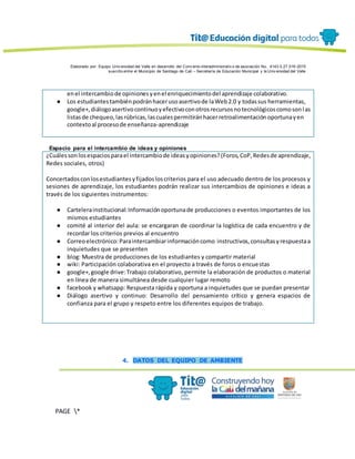 Elaborado por: Equipo Univ ersidad del Valle en desarrollo del Conv enio interadministrativ o de asociación No. 4143.0.27.016-2015
suscrito entre el Municipio de Santiago de Cali – Secretaría de Educación Municipal y la Univ ersidad del Valle
PAGE *
MERGEF
ORMAT
13
enel intercambiode opinionesyenel enriquecimientodel aprendizaje colaborativo.
● Los estudiantestambiénpodránhacerusoasertivode laWeb2.0 y todassus herramientas,
google+,diálogoasertivocontinuoyefectivoconotrosrecursosnotecnológicoscomosonlas
listasde chequeo,lasrúbricas,lascualespermitiránhacerretroalimentaciónoportunayen
contextoal procesode enseñanza-aprendizaje
Espacio para el intercambio de ideas y opiniones
¿Cuálessonlosespaciosparael intercambiode ideasyopiniones?(Foros,CoP,Redesde aprendizaje,
Redes sociales, otros)
Concertadosconlosestudiantesyfijadosloscriterios para el uso adecuado dentro de los procesos y
sesiones de aprendizaje, los estudiantes podrán realizar sus intercambios de opiniones e ideas a
través de los siguientes instrumentos:
● Cartelerainstitucional:Informaciónoportunade producciones o eventos importantes de los
mismos estudiantes
● comité al interior del aula: se encargaran de coordinar la logística de cada encuentro y de
recordar los criterios previos al encuentro
● Correoelectrónico:Paraintercambiarinformacióncomo instructivos,consultasyrespuestaa
inquietudes que se presenten
● blog: Muestra de producciones de los estudiantes y compartir material
● wiki: Participación colaborativa en el proyecto a través de foros o encuestas
● google+,google drive:Trabajo colaborativo, permite la elaboración de productos o material
en línea de manera simultánea desde cualquier lugar remoto
● facebook y whatsapp: Respuesta rápida y oportuna a inquietudes que se puedan presentar
● Diálogo asertivo y continuo: Desarrollo del pensamiento crítico y genera espacios de
confianza para el grupo y respeto entre los diferentes equipos de trabajo.
4. DATOS DEL EQUIPO DE AMBIENTE
 