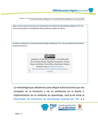 Elaborado por: Equipo Univ ersidad del Valle en desarrollo del Conv enio interadministrativ o de asociación No. 4143.0.27.016-2015
suscrito entre el Municipio de Santiago de Cali – Secretaría de Educación Municipal y la Univ ersidad del Valle
PAGE *
MERGEF
ORMAT
13
Haga un breveresumen de cómo va a sistematizarel ambientede aprendizajemediado porTIC,los
recursosqueutilizará, la clasificación delas evidencias,el plan de mejora
Escriba los créditosde su ambientedeaprendizajemediado porTIC,¿Porquéutilizar licenciamiento
CreativeCommons?
La metodologíaque utilizaremos para integrar todos los temas que nos
competen en la formación y ver su pertinencia en el diseño e
implementación de un ambiente de aprendizaje, será la de tomar el
Planificador de Ambientes de Aprendizaje mediado por TIC, e ir
 