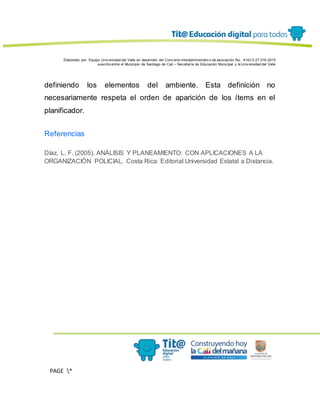 Elaborado por: Equipo Univ ersidad del Valle en desarrollo del Conv enio interadministrativ o de asociación No. 4143.0.27.016-2015
suscrito entre el Municipio de Santiago de Cali – Secretaría de Educación Municipal y la Univ ersidad del Valle
PAGE *
MERGEF
ORMAT
13
definiendo los elementos del ambiente. Esta definición no
necesariamente respeta el orden de aparición de los ítems en el
planificador.
Referencias
Díaz, L. F. (2005). ANÁLISIS Y PLANEAMIENTO: CON APLICACIONES A LA
ORGANIZACIÓN POLICIAL. Costa Rica: Editorial Universidad Estatal a Distancia.
 