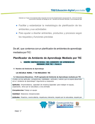 Elaborado por: Equipo Univ ersidad del Valle en desarrollo del Conv enio interadministrativ o de asociación No. 4143.0.27.016-2015
suscrito entre el Municipio de Santiago de Cali – Secretaría de Educación Municipal y la Univ ersidad del Valle
PAGE *
MERGEF
ORMAT
13
● Facilitar y estandarizar la metodología de planificación de los
ambientes y sus actividades
● Para ayudar a diseñar ambientes, productos y procesos según
los requisitos y funciones previstas
De allí, que contemos conun planificador de ambientes de aprendizaje
mediados porTIC:
Planificador de Ambiente de Aprendizaje Mediado por TIC
1. DISEÑO INSTRUCCIONAL DEL AMBIENTE DE APRENDIZAJE
MEDIADO POR TIC – Parte A
1.1 Nombre del Ambiente de Aprendizaje
LA ESCUELA RURAL Y SU REALIDAD TIC
1.2 Intenciones Educativas - Perfil egresado del Ambiente de Aprendizaje mediado por TIC
¿Cuáles son las aptitudes, competencias, habilidades, actitudes y valores que se espera desarrollar
con el Ambiente de Aprendizaje? Argumente su respuesta
Aptitudes: Emprendedor/a, capacidad de iniciativa,Capacidad para trabajar en equipo,
cooperación, Amor por la naturaleza y a los animales
Competencias: Trabajo en equipo
Habilidad: Relaciones interpersonales
Actitudes: Proactivo, mente abierta, respetuoso, tolerante, respeto por la naturaleza, respeto por
 