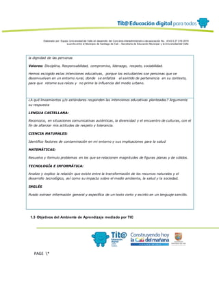 Elaborado por: Equipo Univ ersidad del Valle en desarrollo del Conv enio interadministrativ o de asociación No. 4143.0.27.016-2015
suscrito entre el Municipio de Santiago de Cali – Secretaría de Educación Municipal y la Univ ersidad del Valle
PAGE *
MERGEF
ORMAT
13
la dignidad de las personas
Valores: Disciplina, Responsabilidad, compromiso, liderazgo, respeto, sociabilidad.
Hemos escogido estas intenciones educativas, porque los estudiantes son personas que se
desenvuelven en un entorno rural, donde se enfatiza el sentido de pertenencia en su contexto,
para que retome sus raíces y no prime la influencia del medio urbano.
¿A qué lineamientos y/o estándares responden las intenciones educativas planteadas? Argumente
su respuesta
LENGUA CASTELLANA:
Reconozco, en situaciones comunicativas auténticas, la diversidad y el encuentro de culturas, con el
fin de afianzar mis actitudes de respeto y tolerancia.
CIENCIA NATURALES:
Identifico factores de contaminación en mi entorno y sus implicaciones para la salud
MATEMÁTICAS:
Resuelvo y formulo problemas en los que se relacionen magnitudes de figuras planas y de sólidos.
TECNOLOGÍA E INFORMÁTICA:
Analizo y explico la relación que existe entre la transformación de los recursos naturales y el
desarrollo tecnológico, así como su impacto sobre el medio ambiente, la salud y la sociedad.
INGLÉS
Puedo extraer información general y específica de un texto corto y escrito en un lenguaje sencillo.
1.3 Objetivos del Ambiente de Aprendizaje mediado por TIC
 
