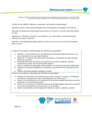 Elaborado por: Equipo Univ ersidad del Valle en desarrollo del Conv enio interadministrativ o de asociación No. 4143.0.27.016-2015
suscrito entre el Municipio de Santiago de Cali – Secretaría de Educación Municipal y la Univ ersidad del Valle
PAGE *
MERGEF
ORMAT
13
¿Cuáles son los objetivos cognitivos o declarativos del Ambiente de Aprendizaje?
Identificar causas y consecuencias derivadas del uso de artefactos tecnológicos en mi entorno.
Reconocer los factores de contaminación que existen en mi entorno y la forma como ellos alteran
la salud
Relacionar las diferentes situaciones comunicativas con la diversidad cultural para afianzar
actitudes de respeto y tolerancia
Relacionar las magnitudes de figuras planas y el área de un terreno con los insumos necesarios
para un cultivo
¿Cuáles son los objetivos procedimentales del Ambiente de Aprendizaje?
● Capacitar a los estudiantes en el uso adecuado de los diversos equipos electrónicos que
hay a disposición de la comunidad educativa
● Diferenciar los factores de contaminación de acuerdo a la gravedad que cada situación
implica en su entorno
● Desarrollar diferentes situaciones comunicativas en las que se evidencian aspectos
característicos propios de una comunicación asertiva
● Crear un ambiente de aprendizaje contextualizado en la Institución Educativa Villacarmelo.
● Fortalecer las prácticas pedagógicas de maestros y estudiantes dentro y fuera del aula de
clase
● Resolver situaciones problema aplicados al campo
¿Cuáles son los objetivos actitudinales del Ambiente de Aprendizaje?
● Participar en situaciones comunicativos en las cuales se propicie el respeto y la tolerancia
con relación a las opiniones e ideas manifestadas por los interlocutores
● Motivar a los estudiantes en el uso adecuado de los diversos equipos electrónicos que hay a
disposición de la comunidad educativa.
● Formar en los maestros y estudiantes la cultura del autoaprendizaje a partir de su contexto
y las nuevas tecnologías de la comunicación y la información
● Valorar la importancia de la tecnología para facilitar los cálculos aplicados al campo.
 