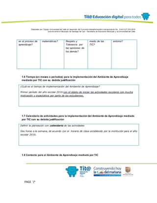 Elaborado por: Equipo Univ ersidad del Valle en desarrollo del Conv enio interadministrativ o de asociación No. 4143.0.27.016-2015
suscrito entre el Municipio de Santiago de Cali – Secretaría de Educación Municipal y la Univ ersidad del Valle
PAGE *
MERGEF
ORMAT
13
en el proceso de
aprendizaje?
matemáticas? Respeto y
Tolerancia por
las opiniones de
los demás?
medio de las
TIC?
entorno?
1.6 Tiempo (en meses o periodos) para la implementación del Ambiente de Aprendizaje
mediado por TIC con su debida justificación
¿Cuál es el tiempo de implementación del Ambiente de Aprendizaje?
Primer período del año escolar 2016 con el objeto de iniciar las actividades escolares con mucha
motivación y expectativa por parte de los estudiantes.
1.7 Calendario de actividades para la implementación del Ambiente de Aprendizaje mediado
por TIC con su debida justificación
Definir la planeación con calendario de las actividades
Dos horas a la semana, de acuerdo con el horario de clase establecido por la institución para el año
escolar 2016.
1.8 Contexto para el Ambiente de Aprendizaje mediado por TIC
 