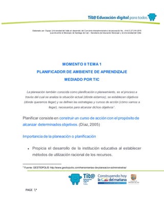 Elaborado por: Equipo Univ ersidad del Valle en desarrollo del Conv enio interadministrativ o de asociación No. 4143.0.27.016-2015
suscrito entre el Municipio de Santiago de Cali – Secretaría de Educación Municipal y la Univ ersidad del Valle
PAGE *
MERGEF
ORMAT
13
MOMENTO II TEMA 1
PLANIFICADOR DE AMBIENTE DE APRENDIZAJE
MEDIADO POR TIC
La planeación también conocida como planificación o planeamiento, es el proceso a
través del cual se analiza la situación actual (dónde estamos), se establecen objetivos
(dónde queremos llegar) y se definen las estrategias y cursos de acción (cómo vamos a
llegar), necesarios para alcanzar dichos objetivos1
.
Planificar consiste en construir un curso de acción con el propósito de
alcanzar determinados objetivos. (Díaz, 2005)
Importancia de la planeación o planificación
● Propicia el desarrollo de la institución educativa al establecer
métodos de utilización racional de los recursos.
1
Fuente: GESTIOPOLIS http://www.gestiopolis.com/herramientas-de-planeacion-administrativa/
 