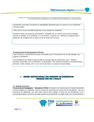 Elaborado por: Equipo Univ ersidad del Valle en desarrollo del Conv enio interadministrativ o de asociación No. 4143.0.27.016-2015
suscrito entre el Municipio de Santiago de Cali – Secretaría de Educación Municipal y la Univ ersidad del Valle
PAGE *
MERGEF
ORMAT
13
estudiantes y que ellos encuentren la aplicabilidad pertinente para su entorno, en sus relaciones
interpersonales.
¿Para qué le sirve al estudiante aprender lo que propone el ambiente?
Favorecer todos sus procesos comunicativos, mediados por los valores que se han enfatizado
durante el periodo, en el ambiente, lo cual conlleva a mejorar sus relaciones interpersonales y
desarrollo de competencias en cada una de las áreas del currículo.
Caracterización de Concepciones Previas
¿Qué vivencias y acercamientos previos ha tenidon.j.jmn el estudiante con los aprendizajes que
propone el ambiente?
Los estudiantes han tenido la oportunidad de manejar algunos dispositivos como: Tabletas,
celulares personales y de sus familiares, computadores, casi siempre enfocados al entretenimiento,
diversión, redes sociales, pero no los han involucrado a su proceso de aprendizaje.
2. DISEÑO INSTRUCCIONAL DEL AMBIENTE DE APRENDIZAJE
MEDIADO POR TIC – Parte B
2.1 Análisis Curricular
Conocimiento Pedagógico - Disciplinar (PCK): Se refiere a la manera como el maestro presenta
el tema, adapta los materiales, tiene en cuenta los conocimientos previos de los estudiantes. Son las
decisiones de adaptación que hace cada maestro para trabajar el tema con los estudiantes. Es el
conocimiento típico y exclusivo de cada maestro en el sentido de “su saber hacer” con el conocimiento
 
