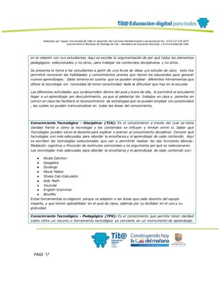 Elaborado por: Equipo Univ ersidad del Valle en desarrollo del Conv enio interadministrativ o de asociación No. 4143.0.27.016-2015
suscrito entre el Municipio de Santiago de Cali – Secretaría de Educación Municipal y la Univ ersidad del Valle
PAGE *
MERGEF
ORMAT
13
en la relación con sus estudiantes. Aquí se escribe la argumentación de por qué todos los elementos
pedagógicos seleccionados y no otros, para trabajar los contenidos disciplinares y no otros.
Se presenta el tema a los estudiantes a partir de una lluvia de ideas y/o estudio de caso, esto nos
permitirá reconocer las habilidades y conocimientos previos que tienen los educandos para generar
nuevos aprendizajes. Debe tenerse en cuenta que se pueden emplear diferentes herramientas que
ofrece la tecnología sin necesidad de tener conectividad dada la dificultad que hay en la escuela.
Las diferentes actividades que se desarrollen dentro del aula y fuera de ella, le permitirá al estudiante
llegar a un aprendizaje por descubrimiento, ya que al adelantar los trabajos en casa y ponerlos en
común en clase les facilitará el reconocimiento de estrategias que se puedan emplear sin conectividad
, las cuales se pueden transversalizar en todas las áreas del conocimiento.
Conocimiento Tecnológico - Disciplinar (TCK): Es el conocimiento a través del cual se tiene
claridad frente a cómo la tecnología y los contenidos se influyen y limitan entre sí. Saber qué
Tecnologías pueden servir al docente para explicar o acercar al conocimiento disciplinar. Conocer qué
tecnologías son más adecuadas para abordar la enseñanza y el aprendizaje de cada contenido. Aquí
se escriben las tecnologías seleccionadas que van a permitirle realizar las dos funciones básicas:
Mediación cognitiva y Provisión de estímulos sensoriales y se argumenta por qué se seleccionaron.
Las tecnologías más adecuadas para abordar la enseñanza y el aprendizaje de cada contenido son:
● Atube Catcher:
● Geogebra
● Duolingo
● Movie Maker
● Shake Calc-Calculator
● Kids Math
● Youtube
● English Grammar
● BinoMio
Estas herramientas se eligieron porque se adaptan a las áreas que cada docente del equipo
imparte, y que tienen aplicabilidad en el aula de clase, además por su facilidad en el uso y su
gratuidad.
Conocimiento Tecnológico - Pedagógico (TPK): Es el conocimiento que permite tener claridad
sobre cómo un recurso o herramienta tecnológica se convierte en un instrumento de aprendizaje.
 