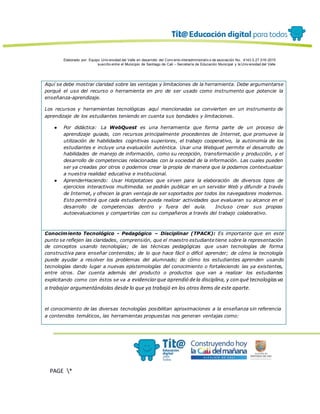 Elaborado por: Equipo Univ ersidad del Valle en desarrollo del Conv enio interadministrativ o de asociación No. 4143.0.27.016-2015
suscrito entre el Municipio de Santiago de Cali – Secretaría de Educación Municipal y la Univ ersidad del Valle
PAGE *
MERGEF
ORMAT
13
Aquí se debe mostrar claridad sobre las ventajas y limitaciones de la herramienta. Debe argumentarse
porqué el uso del recurso o herramienta en pro de ser usado como instrumento que potencie la
enseñanza-aprendizaje.
Los recursos y herramientas tecnológicas aquí mencionadas se convierten en un instrumento de
aprendizaje de los estudiantes teniendo en cuenta sus bondades y limitaciones.
● Por didáctica: La WebQuest es una herramienta que forma parte de un proceso de
aprendizaje guiado, con recursos principalmente procedentes de Internet, que promueve la
utilización de habilidades cognitivas superiores, el trabajo cooperativo, la autonomía de los
estudiantes e incluye una evaluación auténtica. Usar una Webquet permite el desarrollo de
habilidades de manejo de información, como su recepción, transformación y producción, y el
desarrollo de competencias relacionadas con la sociedad de la información. Las cuales pueden
ser ya creadas por otros o podemos crear la propia de manera que la podamos contextualizar
a nuestra realidad educativa e institucional.
● AprenderHaciendo: Usar Hotpotatoes que sirven para la elaboración de diversos tipos de
ejercicios interactivos multimedia. se podrán publicar en un servidor Web y difundir a través
de Internet, y ofrecen la gran ventaja de ser soportados por todos los navegadores modernos.
Esto permitirá que cada estudiante pueda realizar actividades que evaluaran su alcance en el
desarrollo de competencias dentro y fuera del aula. Incluso crear sus propias
autoevaluaciones y compartirlas con su compañeros a través del trabajo colaborativo.
Conocimiento Tecnológico - Pedagógico – Disciplinar (TPACK): Es importante que en este
punto se reflejen las claridades, comprensión, que el maestro estudiante tiene sobre la representación
de conceptos usando tecnologías; de las técnicas pedagógicas que usan tecnologías de forma
constructiva para enseñar contenidos; de lo que hace fácil o difícil aprender; de cómo la tecnología
puede ayudar a resolver los problemas del alumnado; de cómo los estudiantes aprenden usando
tecnologías dando lugar a nuevas epistemologías del conocimiento o fortaleciendo las ya existentes,
entre otros. Dar cuenta además del producto o productos que van a realizar los estudiantes
explicitando como con éstos se va a evidenciarque aprendió dela disciplina, y con qué tecnologíasva
a trabajar argumentándolas desde lo que ya trabajó en los otros ítems de este aparte.
el conocimiento de las diversas tecnologías posibilitan aproximaciones a la enseñanza sin referencia
a contenidos temáticos, las herramientas propuestas nos generan ventajas como:
 