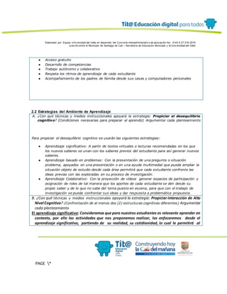 Elaborado por: Equipo Univ ersidad del Valle en desarrollo del Conv enio interadministrativ o de asociación No. 4143.0.27.016-2015
suscrito entre el Municipio de Santiago de Cali – Secretaría de Educación Municipal y la Univ ersidad del Valle
PAGE *
MERGEF
ORMAT
13
● Acceso gratuito
● Desarrollo de competencias
● Trabajo autónomo y colaborativo
● Respeta los ritmos de aprendizaje de cada estudiante
● Acompañamiento de los padres de familia desde sus casas y computadores personales
2.2 Estrategias del Ambiente de Aprendizaje
A. ¿Con qué técnicas y medios instruccionales apoyará la estrategia: Propiciar el desequilibrio
cognitivo? (Condiciones necesarias para preparar al aprendiz) Argumentar cada planteamiento
Para propiciar el desequilibrio cognitivo se usarán las siguientes estrategias:
● Aprendizaje significativo: A partir de textos virtuales o lecturas recomendadas en los que
los nuevos saberes se unan con los saberes previos del estudiante para así generar nuevos
saberes.
● Aprendizaje basado en problemas: Con la presentación de una pregunta o situación
problema, apoyados en una presentación o en una ayuda multimedial que pueda ampliar la
situación objeto de estudio desde cada área permitirá que cada estudiante confronte las
ideas previas con las exploradas en su proceso de investigación.
● Aprendizaje Colaborativo: Con la proyección de vídeos generar espacios de participación y
asignación de roles de tal manera que los aportes de cada estudiante se den desde su
propio saber y de lo que no sabe del tema puesto en escena, para que con el trabajo de
investigación se pueda confrontar sus ideas y dar respuesta a problemática propuesta.
B. ¿Con qué técnicas y medios instruccionales apoyará la estrategia: Propiciar interacción de Alto
Nivel Cognitivo? (Confrontación de al menos dos (2) estructuras cognitivas diferentes) Argumentar
cada planteamiento
El aprendizaje significativo: Consideramos que para nuestros estudiantes es relevante aprender en
contexto, por ello las actividades que nos proponemos realizar, las enfocaremos desde el
aprendizaje significativo, partiendo de su realidad, su cotidianidad, lo cual le permitirá al
 
