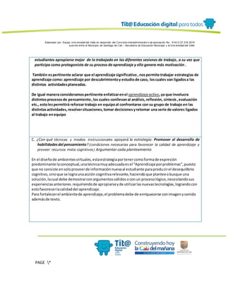 Elaborado por: Equipo Univ ersidad del Valle en desarrollo del Conv enio interadministrativ o de asociación No. 4143.0.27.016-2015
suscrito entre el Municipio de Santiago de Cali – Secretaría de Educación Municipal y la Univ ersidad del Valle
PAGE *
MERGEF
ORMAT
13
estudiantes apropiarse mejor de lo trabajado en las diferentes sesiones de trabajo, a su vez que
participa como protagonista de su proceso de aprendizaje y ello genera más motivación .
También espertinente aclarar que el aprendizaje significativo, nospermite trabajar estrategias de
aprendizaje como: aprendizaje por descubrimientoy estudiode caso, loscuales van ligadosa las
distintas actividadesplaneadas.
De igual manera consideramospertinente enfatizarenel aprendizajeactivo,ya que involucra
distintosprocesosde pensamiento,los cuales conllevanal análisis,reflexión, síntesis,evaluación
etc., estolespermitirá reforzar trabajo en equipoal confrontarse con su grupo de trabajo en las
distintasactividades,resolversituaciones,tomar decisionesyretomar una serie de valores ligados
al trabajo enequipo
C. ¿Con qué técnicas y medios instruccionales apoyará la estrategia: Promover el desarrollo de
habilidadesdel pensamiento?(condiciones necesarias para favorecer la calidad de aprendizaje y
proveer recursos meta cognitivos) Argumentar cada planteamiento
En el diseñode ambientesvirtuales,estaestrategiaportenercomoformade expresión
predominante laconceptual,unatécnicamuyadecuadaesel “Aprendizajeporproblemas”,puesto
que no consiste ensoloproveerde informaciónnuevaal estudiante paraproducirel desequilibrio
cognitivo,sinoque se lograunaacción cognitivarelevante,haciendoque planteeobusque una
solución,lacual debe demostrarconargumentosválidosoconun procesológico,necesitandosus
experienciasanteriores.requiriendode apropiarseyde utilizarlasnuevastecnologías,lograndocon
estofavorecerlacalidaddel aprendizaje.
Para fortalecerel ambientede aprendizaje,el problemadebe de enriquecerse conimagenysonido
ademásde texto.
 