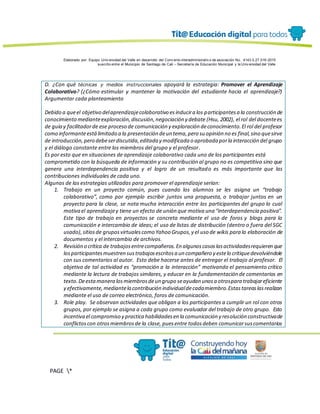 Elaborado por: Equipo Univ ersidad del Valle en desarrollo del Conv enio interadministrativ o de asociación No. 4143.0.27.016-2015
suscrito entre el Municipio de Santiago de Cali – Secretaría de Educación Municipal y la Univ ersidad del Valle
PAGE *
MERGEF
ORMAT
13
D. ¿Con qué técnicas y medios instruccionales apoyará la estrategia: Promover el Aprendizaje
Colaborativo? (¿Cómo estimular y mantener la motivación del estudiante hacia el aprendizaje?)
Argumentar cada planteamiento
Debido a queel objetivo delaprendizajecolaborativo esinducira los participantesa la construcción de
conocimiento medianteexploración,discusión,negociación y debate (Hsu, 2002), el rol del docentees
de guía y facilitadorde ese proceso de comunicación y exploración deconocimiento.El rol del profesor
como informanteestálimitado a la presentación deun tema,pero su opinión no es final,sino quesirve
de introducción,pero debeserdiscutida,editada y modificada o aprobada porla interacción del grupo
y el diálogo constante entre los miembros del grupo y el profesor.
Es por esto que en situaciones de aprendizaje colaborativo cada uno de los participantes está
comprometido con la búsqueda de información y su contribución al grupo no es competitiva sino que
genera una interdependencia positiva y el logro de un resultado es más importante que las
contribuciones individuales de cada uno.
Algunas de las estrategias utilizadas para promover el aprendizaje serían:
1. Trabajo en un proyecto común, pues cuando los alumnos se les asigna un “trabajo
colaborativo”, como por ejemplo escribir juntos una propuesta, o trabajar juntos en un
proyecto para la clase, se nota mucha interacción entre los participantes del grupo lo cual
motiva el aprendizajey tiene un efecto de unión que motiva una “interdependencia positiva”.
Este tipo de trabajo en proyectos se concreta mediante el uso de foros y blogs para la
comunicación e intercambio de ideas; el uso de listas de distribución (dentro o fuera del SGC
usado),sitiosde gruposvirtualescomo Yahoo Grupos,y el uso de wikis para la elaboración de
documentos y el intercambio de archivos.
2. Revisión o crítica de trabajosentrecompañeros.En algunoscasoslasactividadesrequieren que
losparticipantesmuestren sustrabajosescritosa un compañero y estelo critiquedevolviéndole
con sus comentarios al autor. Esto debe hacerse antes de entregar el trabajo al profesor. El
objetivo de tal actividad es “promoción a la interacción” motivando el pensamiento crítico
mediante la lectura de trabajos similares, y educar en la fundamentación de comentarios en
texto.Deestamanera losmiembrosdeun grupo seayudan unosa otrospara trabajareficiente
y efectivamente,mediantela contribución individualdecadamiembro.Estastareaslasrealizan
mediante el uso de correo electrónico, foros de comunicación.
3. Role play. Se observan actividades que obligan a los participantes a cumplir un rol con otros
grupos, por ejemplo se asigna a cada grupo como evaluador del trabajo de otro grupo. Esto
incentiva el compromiso y practica habilidadesen la comunicación y resolución constructivade
conflictoscon otrosmiembrosde la clase, puesentre todosdeben comunicarsuscomentarios
 