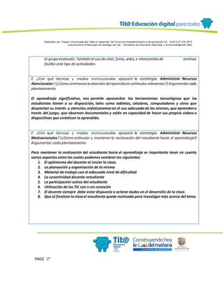 Elaborado por: Equipo Univ ersidad del Valle en desarrollo del Conv enio interadministrativ o de asociación No. 4143.0.27.016-2015
suscrito entre el Municipio de Santiago de Cali – Secretaría de Educación Municipal y la Univ ersidad del Valle
PAGE *
MERGEF
ORMAT
13
al grupo evaluado.También el uso de chat, foros,wikis,e intercambio de archivos
facilita este tipo de actividades.
E. ¿Con qué técnicas y medios instruccionales apoyará la estrategia: Administrar Recursos
Atencionales?(¿Cómo centramosla atención delaprendizen estímulosrelevantes?) Argumentarcada
planteamiento
El aprendizaje significativo, nos permite aprovechar las herramientas tecnológicas que los
estudiantes tienen a su disposición, tales como tabletas, celulares, computadores y otros que
despiertan su interés y atención;enfatizaremosen el uso adecuadode las mismas,que aprendana
través del juego, que observen documentales y estén en capacidad de hacer sus propios videos o
diapositivas que sinteticen lo aprendido.
F. ¿Con qué técnicas y medios instruccionales apoyará la estrategia: Administrar Recursos
Motivacionales? (¿Cómo estimular y mantener la motivación del estudiante hacia el aprendizaje?)
Argumentar cada planteamiento
Para mantener la motivación del estudiante hacia el aprendizaje es importante tener en cuenta
varios aspectos entre los cuales podemos nombrar los siguientes:
1. El optimismo del docente al iniciar la clase.
2. La planeación y organización de la misma
3. Material de trabajo con el adecuado nivel de dificultad
4. La conectividad docente-estudiante
5. La participación activa del estudiante
6. Utilización de las TIC con o sin conexión
7. El docente siempre debe estar dispuesto a aclarar dudas en el desarrollo de la clase.
8. Que al finalizarlaclaseel estudiante quede motivado para investigar más acerca del tema.
 
