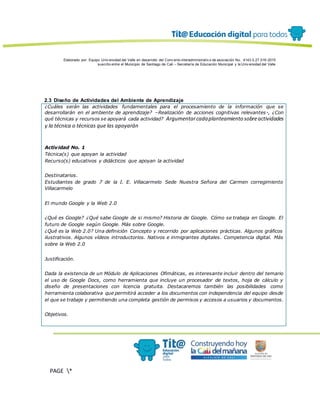 Elaborado por: Equipo Univ ersidad del Valle en desarrollo del Conv enio interadministrativ o de asociación No. 4143.0.27.016-2015
suscrito entre el Municipio de Santiago de Cali – Secretaría de Educación Municipal y la Univ ersidad del Valle
PAGE *
MERGEF
ORMAT
13
2.3 Diseño de Actividades del Ambiente de Aprendizaje
¿Cuáles serán las actividades fundamentales para el procesamiento de la información que se
desarrollarán en el ambiente de aprendizaje? –Realización de acciones cognitivas relevantes-, ¿Con
qué técnicas y recursos se apoyará cada actividad? Argumentarcadaplanteamiento sobreactividades
y la técnica o técnicas que las apoyarán
Actividad No. 1
Técnica(s) que apoyan la actividad
Recurso(s) educativos y didácticos que apoyan la actividad
Destinatarios.
Estudiantes de grado 7 de la I. E. Villacarmelo Sede Nuestra Señora del Carmen corregimiento
Villacarmelo
El mundo Google y la Web 2.0
¿Qué es Google? ¿Qué sabe Google de si mismo? Historia de Google. Cómo se trabaja en Google. El
futuro de Google según Google. Más sobre Google.
¿Qué es la Web 2.0? Una definición Concepto y recorrido por aplicaciones prácticas. Algunos gráficos
ilustrativos. Algunos vídeos introductorios. Nativos e inmigrantes digitales. Competencia digital. Más
sobre la Web 2.0
Justificación.
Dada la existencia de un Módulo de Aplicaciones Ofimáticas, es interesante incluir dentro del temario
el uso de Google Docs, como herramienta que incluye un procesador de textos, hoja de cálculo y
diseño de presentaciones con licencia gratuita. Destacaremos también las posibilidades como
herramienta colaborativa que permitirá acceder a los documentos con independencia del equipo desde
el que se trabaje y permitiendo una completa gestión de permisos y accesos a usuarios y documentos.
Objetivos.
 