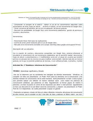 Elaborado por: Equipo Univ ersidad del Valle en desarrollo del Conv enio interadministrativ o de asociación No. 4143.0.27.016-2015
suscrito entre el Municipio de Santiago de Cali – Secretaría de Educación Municipal y la Univ ersidad del Valle
PAGE *
MERGEF
ORMAT
13
- Comprender el concepto de la web2.0 - Aplicar el uso de los conocimientos adquiridos sobre
procesadores de texto, hojas de cálculo, … durante el módulo, con las herramientas de Google Docs.
- Tomar conciencia del beneficio del uso de una aplicación de licencia gratuita.
- Descubrir las posibilidades de Google Docs como herramienta colaborativa, gestión de permisos a
usuarios y documentos…
Herramientas.
- Presentación Power Point para las explicaciones.
- Cuenta de correo gmail necesaria para el uso de Google Docs.
- Manuales de la herramienta (extraídos de la propia web:http://docs.google.com/support/?hl=es)
Descripción del uso educativo.
Con la creación de cuentas y documentos compartidos con Google Docs, estamos ofreciendo al
estudiante el conocimiento de una herramienta colaborativa que le permitirá realizar documentos,
hojas de cálculo o presentaciones e ir modificándose junto con un grupo de usuarios que tendrán
permiso no solo para leer los mismos sino para modificar estos también. Además todo ello con licencia
gratuita, con lo que no existirán problemas de licencias, ni con software privado, ni privativo, ni pirata
Actividad No. 2 “Establezco relaciones de Comunicación”
TÉCNICA: Aprendizaje significativo y Situado
Una vez se determina que los estudiantes han trabajado las distintas herramientas ofimáticas, se
comparte con ellos una presentación en Power Point sobre los elementos de la comunicación y las
distintas maneras de comunicarnos de los seres humanos, dicha presentación se hará a todo el grupo,
esto permitirá realizar una reflexión de manera individual sobre como realizo mis prácticas de
comunicación cotidianas, que predomina en ellas. Seguidamente se forman grupos de máximo 5
personas y se hace la puesta en común de las respuestas que dieron a nivel personal, seguidamente
se hace una discusión en la cual deben sacar las conclusiones y preparar una presentación en Power
Point de 3 ó 4 diapositivas, las cuales presentarán al grupo en general.
Finalmente se capturan a través de fotos y/o videos diferentes momentos del proceso de comunicación
de ellos mismos, que le sucedan en dos o tres días de clase y elaboran en Movie maker una mini-
 