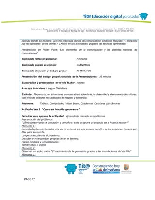 Elaborado por: Equipo Univ ersidad del Valle en desarrollo del Conv enio interadministrativ o de asociación No. 4143.0.27.016-2015
suscrito entre el Municipio de Santiago de Cali – Secretaría de Educación Municipal y la Univ ersidad del Valle
PAGE *
MERGEF
ORMAT
13
película donde se muestre: ¿En mis prácticas diarias de comunicación evidencio Respeto y Tolerancia
por las opiniones de los demás? ¿Aplico en las actividades grupales las técnicas aprendidas?
Presentación en Power Point: “Los elementos de la comunicación y las distintas maneras de
comunicarnos”.
Tiempo de reflexión personal: 2 minutos
Tiempo de puesta en común: 5 MINUTOS
Tiempo de discusión y trabajo grupal: 20 MINUTOS
Presentación del trabajo grupal y análisis de la Presentaciones: 35 minutos
Elaboración y presentación en Movie Maker 2 horas
Área que interviene: Lengua Castellana
Estándar: Reconozco, en situaciones comunicativas auténticas, la diversidad y el encuentro de culturas,
con el fin de afianzar mis actitudes de respeto y tolerancia.
Recursos: Tablets, Computador, Video Beam, Cuadernos, Celulares y/o cámaras
Actividad No 3 “Como se inició la geometría”
Técnicas que apoyan la actividad: Aprendizaje basado en problemas
Presentación del problema:
“Cómo conservarías la ubicación y tamaño si se te asignara un espacio en la huerta escolar?”
Momento 1:
Los estudiantes son llevados a la parte externa (es una escuela rural) y se les asigna un terreno por
filas para su huerta.
Luego se les plantea el problema.
Discuten e intercambian propuestas en el terreno.
Hacen medidas y señalizaciones.
Toman fotos y videos
Momento 2:
Observan un video sobre “El nacimiento de la geometría gracias a las inundaciones del río Nilo”
Momento 3:
 