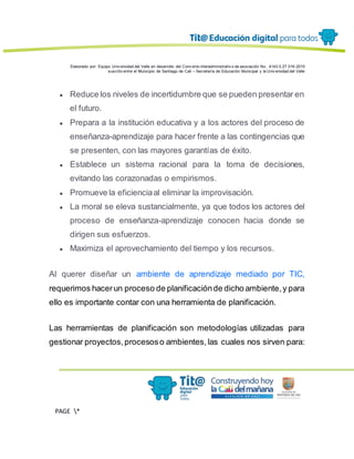 Elaborado por: Equipo Univ ersidad del Valle en desarrollo del Conv enio interadministrativ o de asociación No. 4143.0.27.016-2015
suscrito entre el Municipio de Santiago de Cali – Secretaría de Educación Municipal y la Univ ersidad del Valle
PAGE *
MERGEF
ORMAT
13
● Reduce los niveles de incertidumbre que se pueden presentar en
el futuro.
● Prepara a la institución educativa y a los actores del proceso de
enseñanza-aprendizaje para hacer frente a las contingencias que
se presenten, con las mayores garantías de éxito.
● Establece un sistema racional para la toma de decisiones,
evitando las corazonadas o empirismos.
● Promueve la eficienciaal eliminar la improvisación.
● La moral se eleva sustancialmente, ya que todos los actores del
proceso de enseñanza-aprendizaje conocen hacia donde se
dirigen sus esfuerzos.
● Maximiza el aprovechamiento del tiempo y los recursos.
Al querer diseñar un ambiente de aprendizaje mediado por TIC,
requerimos hacerun proceso de planificaciónde dicho ambiente,y para
ello es importante contar con una herramienta de planificación.
Las herramientas de planificación son metodologías utilizadas para
gestionar proyectos,procesoso ambientes,las cuales nos sirven para:
 