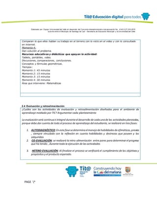 Elaborado por: Equipo Univ ersidad del Valle en desarrollo del Conv enio interadministrativ o de asociación No. 4143.0.27.016-2015
suscrito entre el Municipio de Santiago de Cali – Secretaría de Educación Municipal y la Univ ersidad del Valle
PAGE *
MERGEF
ORMAT
13
Comparan lo que ellos habían su trabajo en el terreno con lo visto en el video y con lo consultado
en internet.
Momento 4:
Dan solución al problema.
Recursos educativos y didácticos que apoyan la actividad:
Tablets, portátiles, video.
Discusiones, comparaciones, conclusiones.
Conceptos y fórmulas geométricas.
Tiempos:
Momento 1: 45 minutos
Momento 2: 15 minutos
Momento 3: 15 minutos
Momento 4: 30 minutos
Área que interviene: Matemáticas
2.4 Evaluación y retroalimentación
¿Cuáles son las actividades de evaluación y retroalimentación diseñadas para el ambiente de
aprendizaje mediado por TIC? Argumentar cada planteamiento
La evaluación será continua e integral duranteel desarrollo de cada una de las actividadesplaneadas,
porque debe dar cuenta de todo el proceso de aprendizaje del estudiante, se realizará en tres fases:
1. AUTODIAGNÓSTICO:En estafasesedetermina elmanejo dehabilidadesdeofimáticas,previas
, siempre vinculado con la reflexión en cuanto habilidades y destrezas que poseen y las
adquiridas
2. CO-EVALUACIÓN: se realizará la retro-alimentación entre pares para determinar el progreso
que ha tenido , durante toda la ejecución de las actividades
3. HETERO-EVALUACIÓN: Al finalizar el proceso se verificará el cumplimiento de los objetivos y
propósitos y el producto esperado.
 